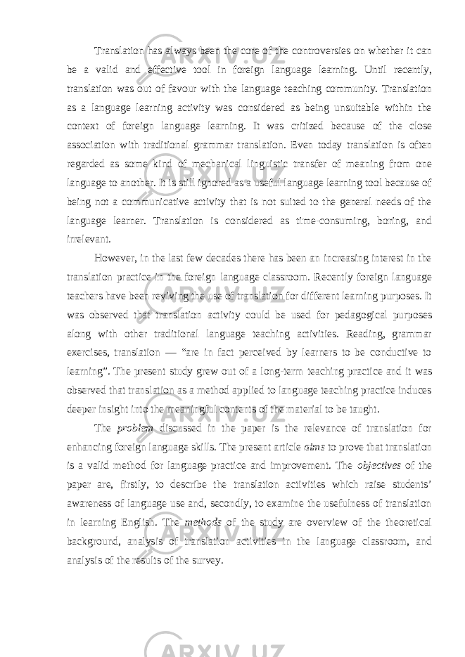 Translation has always been the core of the controversies on whether it can be a valid and effective tool in foreign language learning. Until recently, translation was out of favour with the language teaching community. Translation as a language learning activity was considered as being unsuitable within the context of foreign language learning. It was critized because of the close association with traditional grammar translation. Even today translation is often regarded as some kind of mechanical linguistic transfer of meaning from one language to another. It is still ignored as a useful language learning tool because of being not a communicative activity that is not suited to the general needs of the language learner. Translation is considered as time-consuming, boring, and irrelevant. However, in the last few decades there has been an increasing interest in the translation practice in the foreign language classroom. Recently foreign language teachers have been reviving the use of translation for different learning purposes. It was observed that translation activity could be used for pedagogical purposes along with other traditional language teaching activities. Reading, grammar exercises, translation — “are in fact perceived by learners to be conductive to learning”. The present study grew out of a long-term teaching practice and it was observed that translation as a method applied to language teaching practice induces deeper insight into the meaningful contents of the material to be taught. The problem discussed in the paper is the relevance of translation for enhancing foreign language skills. The present article aims to prove that translation is a valid method for language practice and improvement. The objectives of the paper are, firstly, to describe the translation activities which raise students’ awareness of language use and, secondly, to examine the usefulness of translation in learning English. The methods of the study are overview of the theoretical background, analysis of translation activities in the language classroom, and analysis of the results of the survey. 
