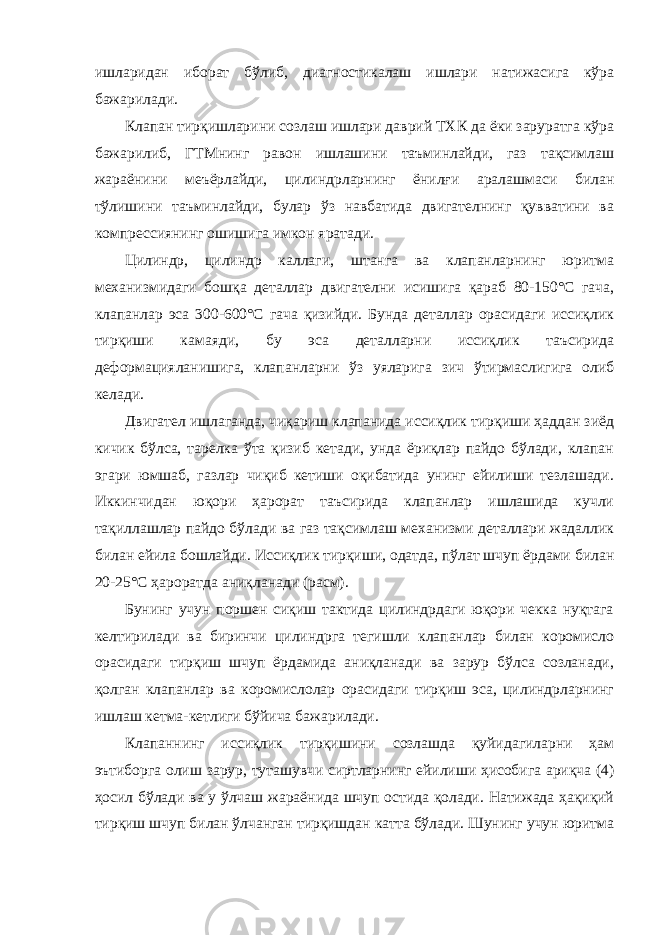 ишларидан иборат бўлиб, диагностикалаш ишлари натижасига кўра бажарилади. Клапан тирқишларини созлаш ишлари даврий ТХК да ёки заруратга кўра бажарилиб, ГТМнинг равон ишлашини таъминлайди, газ тақсимлаш жараёнини меъёрлайди, цилиндрларнинг ёнилғи аралашмаси билан тўлишини таъминлайди, булар ўз навбатида двигателнинг қувватини ва компрессиянинг ошишига имкон яратади. Цилиндр, цилиндр каллаги, штанга ва клапанларнинг юритма механизмидаги бошқа деталлар двигателни исишига қараб 80-150°С гача, клапанлар эса 300-600°С гача қизийди. Бунда деталлар орасидаги иссиқлик тирқиши камаяди, бу эса деталларни иссиқлик таъсирида деформацияланишига, клапанларни ўз уяларига зич ўтирмаслигига олиб келади. Двигател ишлаганда, чиқариш клапанида иссиқлик тирқиши ҳаддан зиёд кичик бўлса, тарелка ўта қизиб кетади, унда ёриқлар пайдо бўлади, клапан эгари юмшаб, газлар чиқиб кетиши оқибатида унинг ейилиши тезлашади. Иккинчидан юқори ҳарорат таъсирида клапанлар ишлашида кучли тақиллашлар пайдо бўлади ва газ тақсимлаш механизми деталлари жадаллик билан ейила бошлайди. Иссиқлик тирқиши, одатда, пўлат шчуп ёрдами билан 20-25°С ҳароратда аниқланади (расм). Бунинг учун поршен сиқиш тактида цилиндрдаги юқори чекка нуқтага келтирилади ва биринчи цилиндрга тегишли клапанлар билан коромисло орасидаги тирқиш шчуп ёрдамида аниқланади ва зарур бўлса созланади, қолган клапанлар ва коромислолар орасидаги тирқиш эса, цилиндрларнинг ишлаш кетма-кетлиги бўйича бажарилади. Клапаннинг иссиқлик тирқишини созлашда қуйидагиларни ҳам эътиборга олиш зарур, туташувчи сиртларнинг ейилиши ҳисобига ариқча (4) ҳосил бўлади ва у ўлчаш жараёнида шчуп остида қолади. Натижада ҳақиқий тирқиш шчуп билан ўлчанган тирқишдан катта бўлади. Шунинг учун юритма 