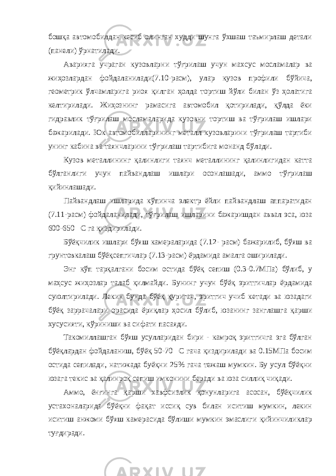 бошқа автомобилдан кесиб олинган худди шунга ўхшаш таъмирлаш детали (панели) ўрнатилади. Аварияга учраган кузовларни тўғрилаш учун махсус мосламалар ва жиҳозлардан фойдаланилади(7.10-расм), улар кузов профили бўйича, геометрик ўлчамларига риоя қилган ҳолда тортиш йўли билан ўз ҳолатига келтирилади. Жиҳознинг рамасига автомобил қотирилади, қўлда ёки гидравлик тўғрилаш мосламаларида кузовни тортиш ва тўғрилаш ишлари бажарилади. Юк автомобилларининг металл кузовларини тўғрилаш тартиби унинг кабина ва таянчларини тўғрилаш тартибига монанд бўлади. Кузов металлининг қалинлиги таянч металлининг қалинлигидан катта бўлганлиги учун пайвандлаш ишлари осонлашади, аммо тўғрилаш қийинлашади. Пайвандлаш ишларида кўпинча электр ёйли пайвандлаш аппаратидан (7.11-расм) фойдаланилади, тўғрилаш ишларини бажаришдан аввал эса, юза 600-650С га қиздирилади. Бўёқчилик ишлари бўяш камераларида (7.12- расм) бажарилиб, бўяш ва грунтовкалаш бўёқсепгичлар (7.13-расм) ёрдамида амалга оширилади. Энг кўп тарқалгани босим остида бўёқ сепиш (0.3-0.7МПа) бўлиб, у маҳсус жиҳозлар талаб қилмайди. Бунинг учун бўёқ эритгичлар ёрдамида суюлтирилади. Лекин бунда бўёқ қуригач, эритгич учиб кетади ва юзадаги бўёқ заррачалари орасида ёриқлар ҳосил бўлиб, юзанинг занглашга қарши хусусияти, кўриниши ва сифати пасаяди. Такомиллашган бўяш усулларидан бири - камроқ эритгичга эга бўлган бўёқлардан фойдаланиш, бўёқ 50-70С гача қиздирилади ва 0.15МПа босим остида сепилади, натижада буёқни 25% гача тежаш мумкин. Бу усул бўёқни юзага текис ва қалинроқ сепиш имконини беради ва юза силлиқ чиқади. Аммо, ёнғинга қарши хавфсизлик қонунларига асосан, бўёқчилик устахоналарида бўёқни фақат иссиқ сув билан иситиш мумкин, лекин иситиш анжоми бўяш камерасида бўлиши мумкин эмаслиги қийинчиликлар туғдиради. 