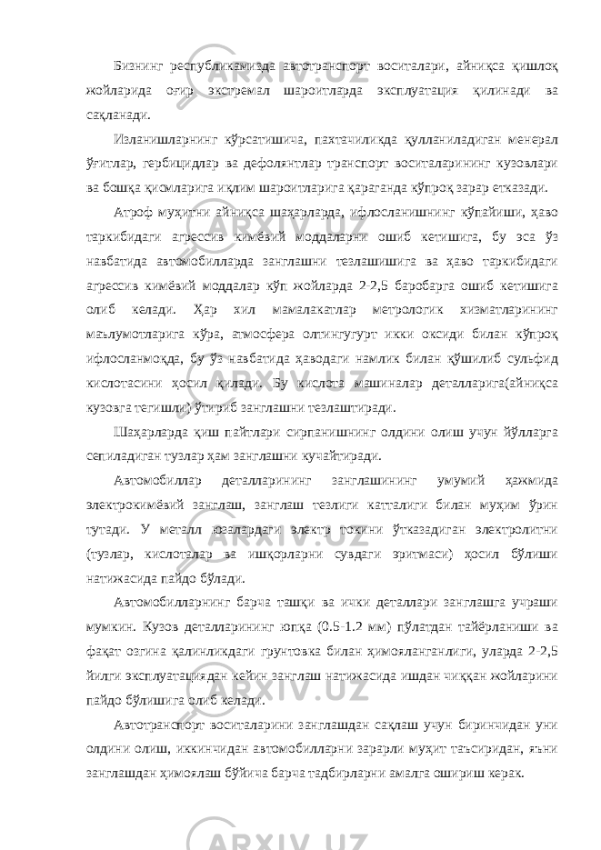 Бизнинг республикамизда автотранспорт воситалари, айниқса қишлоқ жойларида оғир экстремал шароитларда эксплуатация қилинади ва сақланади. Изланишларнинг кўрсатишича, пахтачиликда қулланиладиган менерал ўғитлар, гербицидлар ва дефолянтлар транспорт воситаларининг кузовлари ва бошқа қисмларига иқлим шароитларига қараганда кўпроқ зарар етказади. Атроф муҳитни айниқса шаҳарларда, ифлосланишнинг кўпайиши, ҳаво таркибидаги агрессив кимёвий моддаларни ошиб кетишига, бу эса ўз навбатида автомобилларда занглашни тезлашишига ва ҳаво таркибидаги агрессив кимёвий моддалар кўп жойларда 2-2,5 баробарга ошиб кетишига олиб келади. Ҳар хил мамалакатлар метрологик хизматларининг маълумотларига кўра, атмосфера олтингугурт икки оксиди билан кўпроқ ифлосланмоқда, бу ўз навбатида ҳаводаги намлик билан қўшилиб сульфид кислотасини ҳосил қилади. Бу кислота машиналар деталларига(айниқса кузовга тегишли) ўтириб занглашни тезлаштиради. Шаҳарларда қиш пайтлари сирпанишнинг олдини олиш учун йўлларга сепиладиган тузлар ҳам занглашни кучайтиради. Автомобиллар деталларининг занглашининг умумий ҳажмида электрокимёвий занглаш, занглаш тезлиги катталиги билан муҳим ўрин тутади. У металл юзалардаги электр токини ўтказадиган электролитни (тузлар, кислоталар ва ишқорларни сувдаги эритмаси) ҳосил бўлиши натижасида пайдо бўлади. Автомобилларнинг барча ташқи ва ички деталлари занглашга учраши мумкин. Кузов деталларининг юпқа (0.5-1.2 мм) пўлатдан тайёрланиши ва фақат озгина қалинликдаги грунтовка билан ҳимояланганлиги, уларда 2-2,5 йилги эксплуатациядан кейин занглаш натижасида ишдан чиққан жойларини пайдо бўлишига олиб келади. Автотранспорт воситаларини занглашдан сақлаш учун биринчидан уни олдини олиш, иккинчидан автомобилларни зарарли муҳит таъсиридан, яъни занглашдан ҳимоялаш бўйича барча тадбирларни амалга ошириш керак. 