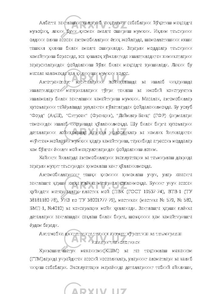 Албатта занглашни келтириб чиқарувчи сабабларни йўқотиш мақсадга мувофиқ, лекин буни қисман амалга ошириш мумкин. Иқлим таъсирини олдини олиш асосан автомобилларни ёпиқ жойларда, шамоллатишини яхши ташкил қилиш билан амалга оширилади. Зарарли моддалар таъсирини камайтириш борасида, эса қишлоқ хўжалигида ишлатиладиган химикатларни зарарсизларидан фойдаланиш йўли билан мақсадга эришилади. Лекин бу масала келажакда ҳал қилиниши мумкин холос. Автотранспорт воситаларини лойиҳалашда ва ишлаб чиқаришда ишлатиладиган материалларни тўғри танлаш ва ижобий конструктив ишламалар билан занглашни камайтириш мумкин. Масалан, автомобиллар кузовларини тайёрлашда руҳланган пўлатлардан фойдаланилмоқда. Бу услуб &#34;Форд&#34; (АқШ), &#34;Ситроен&#34; (Франция), &#34;Деймлер-Бенц&#34; (ГФР) фирмалари тамонидан ишлаб чиқаришда қўлланилмоқда. Шу билан бирга кузовларни деталларини лойиҳалашда ҳар-ҳил ифлосликлар ва намлик йиғиладиган «чўнтак» жойларни мумкин қадар камайтириш, таркибида агрессив моддалар кам бўлган ёнилғи мой маҳсулотларидан фойдаланиш лозим. Кейинги йилларда автомобилларни эксплуатация ва таъмирлаш даврида зарарли муҳит таъсиридан ҳимоялаш кенг қўлланилмоқда. Автомобилларнинг ташқи қисмини ҳимоялаш учун, улар юзасига занглашга қарши юпқа плёнка материал қопланмоқда. Бунинг учун асосан қуйидаги материаллар: пластик мой (ПВК (ГОСТ 19537-74), ВТВ-1 (ТУ 38181180-78), УНЗ по ТУ 38001277-76), мастикаи (мастика № 579, № 580, БМП-1, №4010) ва консервация мойи қулланади. Занглашга қарши плёнка деталларни занглашдан сақлаш билан бирга, шовқинни ҳам камайтиришга ёрдам беради. Автомобил двигателига техник хизмат кўрсатиш ва таъмирлаш ишлари технологияси Кривошип-шатун механизми(КШМ) ва газ тақсимлаш механизм (ГТМ)ларида учрайдиган асосий носозликлар, уларнинг аломатлари ва келиб чиқиш сабаблари. Эксплуатация жараёнида деталларнинг табиий ейилиши, 