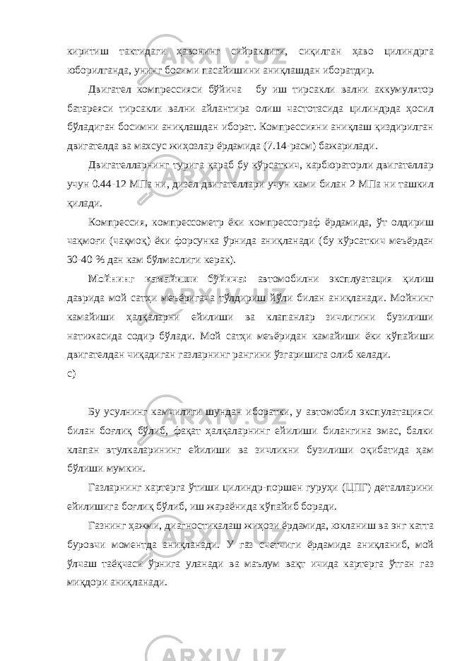 киритиш тактидаги ҳавонинг сийраклиги, сиқилган ҳаво цилиндрга юборилганда, унинг босими пасайишини аниқлашдан иборатдир. Двигател компрессияси бўйича бу иш тирсакли вални аккумулятор батареяси тирсакли вални айлантира олиш частотасида цилиндрда ҳосил бўладиган босимни аниқлашдан иборат. Компрессияни аниқлаш қиздирилган двигателда ва махсус жиҳозлар ёрдамида (7.14-расм) бажарилади. Двигателларнинг турига қараб бу кўрсаткич, карбюраторли двигателлар учун 0.44-12 МПа ни, дизел двигателлари учун ками билан 2 МПа ни ташкил қилади. Компрессия, компрессометр ёки компрессограф ёрдамида, ўт олдириш чақмоғи (чақмоқ) ёки форсунка ўрнида аниқланади (бу кўрсаткич меъёрдан 30-40 % дан кам бўлмаслиги керак). Мойнинг камайиши бўйича: автомобилни эксплуатация қилиш даврида мой сатҳи меъёригача тўлдириш йўли билан аниқланади. Мойнинг камайиши ҳалқаларни ейилиши ва клапанлар зичлигини бузилиши натижасида содир бўлади. Мой сатҳи меъёридан камайиши ёки кўпайиши двигателдан чиқадиган газларнинг рангини ўзгаришига олиб келади. с) Бу усулнинг камчилиги шундан иборатки, у автомобил экспулатацияси билан боғлиқ бўлиб, фақат ҳалқаларнинг ейилиши билангина эмас, балки клапан втулкаларининг ейилиши ва зичликни бузилиши оқибатида ҳам бўлиши мумкин. Газларнинг картерга ўтиши цилиндр-поршен гуруҳи (ЦПГ) деталларини ейилишига боғлиқ бўлиб, иш жараёнида кўпайиб боради. Газнинг ҳажми, диагностикалаш жиҳози ёрдамида, юкланиш ва энг катта буровчи моментда аниқланади. У газ счетчиги ёрдамида аниқланиб, мой ўлчаш таёқчаси ўрнига уланади ва маълум вақт ичида картерга ўтган газ миқдори аниқланади. 