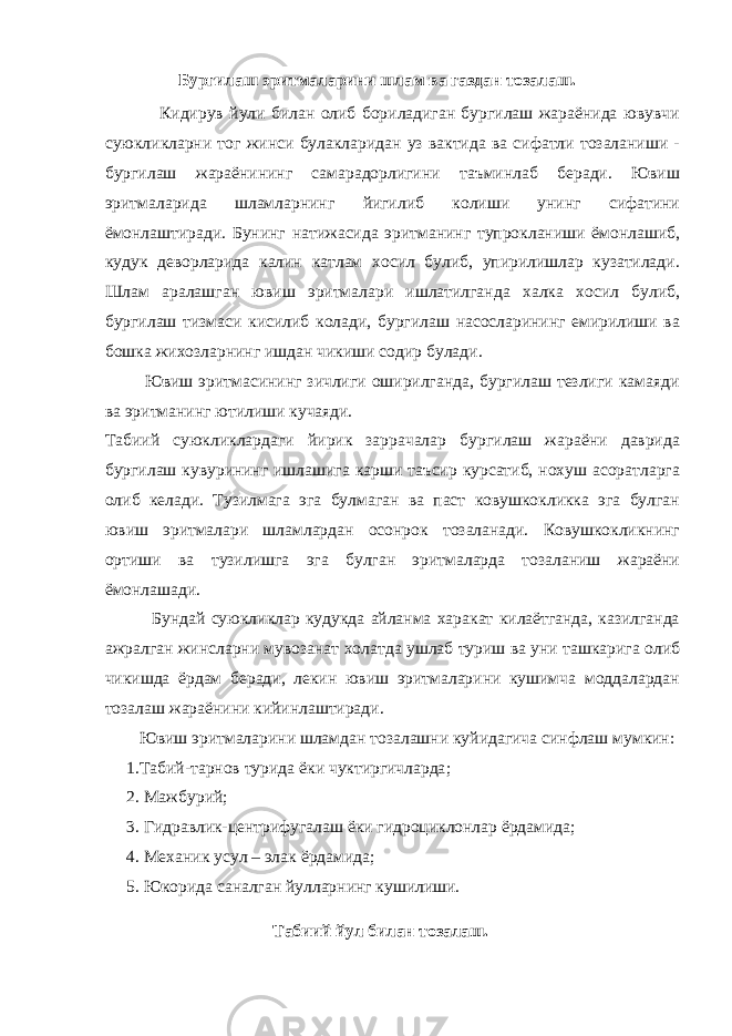  Бургилаш эритмаларини шлам ва газдан тозалаш. Кидирув йули билан олиб бориладиган бургилаш жараёнида ювувчи суюкликларни тог жинси булакларидан уз вактида ва сифатли тозаланиши - бургилаш жараёнининг самарадорлигини таъминлаб беради. Ювиш эритмаларида шламларнинг йигилиб колиши унинг сифатини ёмонлаштиради. Бунинг натижасида эритманинг тупрокланиши ёмонлашиб, кудук деворларида калин катлам хосил булиб, упирилишлар кузатилади. Шлам аралашган ювиш эритмалари ишлатилганда халка хосил булиб, бургилаш тизмаси кисилиб колади, бургилаш насосларининг емирилиши ва бошка жихозларнинг ишдан чикиши содир булади. Ювиш эритмасининг зичлиги оширилганда, бургилаш тезлиги камаяди ва эритманинг ютилиши кучаяди. Табиий суюкликлардаги йирик заррачалар бургилаш жараёни даврида бургилаш кувурининг ишлашига карши таъсир курсатиб, нохуш асоратларга олиб келади. Тузилмага эга булмаган ва паст ковушкокликка эга булган ювиш эритмалари шламлардан осонрок тозаланади. Ковушкокликнинг ортиши ва тузилишга эга булган эритмаларда тозаланиш жараёни ёмонлашади. Бундай суюкликлар кудукда айланма харакат килаётганда, казилганда ажралган жинсларни мувозанат холатда ушлаб туриш ва уни ташкарига олиб чикишда ёрдам беради, лекин ювиш эритмаларини кушимча моддалардан тозалаш жараёнини кийинлаштиради. Ювиш эритмаларини шламдан тозалашни куйидагича синфлаш мумкин: 1.Табий-тарнов турида ё ки ч у ктиргичларда ; 2. Мажбурий; 3. Гидравлик-центрифугалаш ёки гидроциклонлар ёрдамида; 4. Механик усул – элак ёрдамида; 5. Юкорида саналган йулларнинг кушилиши. Табиий йул билан тозалаш. 