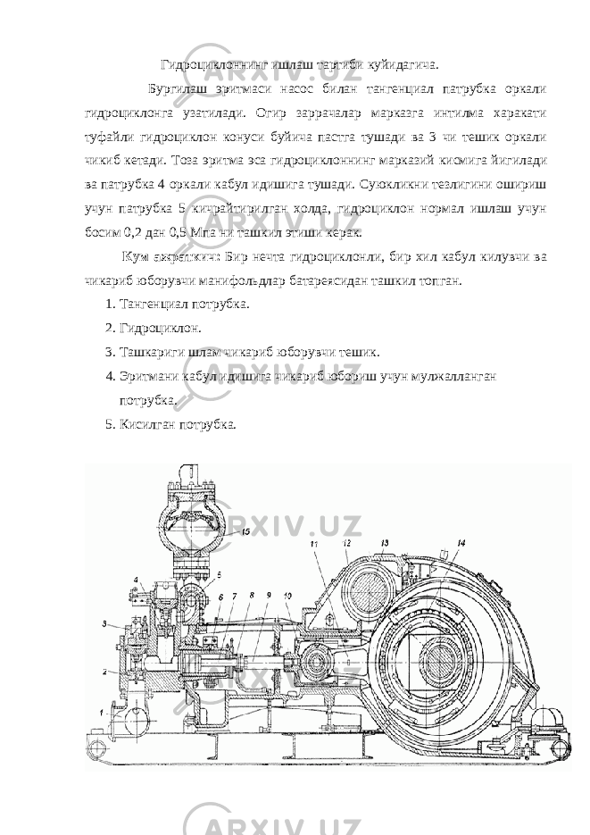  Гидроциклоннинг ишлаш тартиби куйидагича. Бургилаш эритмаси насос билан тангенциал патрубка оркали гидроциклонга узатилади. Огир заррачалар марказга интилма харакати туфайли гидроциклон конуси буйича пастга тушади ва 3 чи тешик оркали чикиб кетади. Тоза эритма эса гидроциклоннинг марказий к исмига йи г илади ва патрубка 4 ор к али к абул идишига тушади. Суюкликни тезлигини ошириш учун патрубка 5 кичрайтирилган холда, гидроциклон нормал ишлаш учун босим 0,2 дан 0,5 Мпа ни ташкил этиши керак. К ум ажраткич: Бир нечта гидроциклонли , бир хил к абул к илувчи ва чи к ариб юборувч и манифол ьд лар батареяси дан ташкил топган . 1. Т а нгенциал потрубка. 2. Гидроциклон. 3. Таш к ариги шлам чи к ариб юборувчи тешик. 4. Эритмани кабул идишига чикариб юбориш учун мулжалланган потрубка. 5. К исилган потрубка. 
