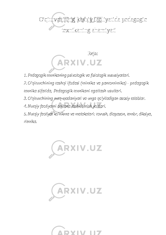 O&#39;qituvchining kasbiy faoliyatida pedagogic texnikaning ahamiyati Reja: 1. Pedagogik texnikaning psixologik va fiziologik xususiyatlari. 2. O&#39;qituvchining tashqi ifodasi (mimika va pantomimika) - pedagogik texnika sifatida, Pedagogik texnikani egallash usullari. 3. O&#39;qituvchining nutq madaniyati va unga qo&#39;yiladigan asosiy talablar. 4. Nutqiy faoliyatni oqilona tashkil etish yo&#39;llari. 5. Nutqiy faoliyat ko&#39;nikma va malakalari: tovush, diapazon, tembr, diksiya, ritmika. 