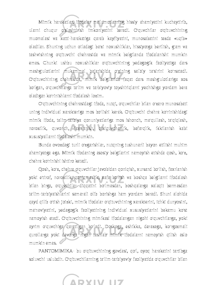 Mimik harakatlar, ifodalar ma&#39;lumotlarning hissiy ahamiyatini kuchaytirib, ularni chuqur o&#39;zlashtirish imkoniyatini beradi. O&#39;quvchilar o&#39;qituvchining muomalasi va xatti-harakatiga qarab kayfiyatini, munosabatini tezda «uqib» oladilar. Shuning uchun oiladagi ba&#39;zi noxushliklar, hissiyotga berilish, g&#39;am va tashvishning o&#39;qituvchi chehrasida va mimik belgilanda ifodalanishi mumkin emas. Chunki ushbu noxushliklar o&#39;qituvchining pedagogik faoliyatiga dars mashg&#39;ulotlarini mukammal bajarishida o&#39;zining salbiy ta&#39;sirini ko&#39;rsatadi. O&#39;qituvchining chehrasida, mimik belgilarida faqat dars mashg&#39;ulotlariga xos bo&#39;lgan, o&#39;quvchilarga ta&#39;lim va tarbiyaviy topshiriqlarni yechishga yordam bera oladigan ko&#39;rinishlarni ifodalash lozim. O&#39;qituvchining chehrasidagi ifoda, nutqi, o&#39;quvchilar bilan o&#39;zaro munosabati uning individual xarakteriga mos bo&#39;lishi kerak. O&#39;qituvchi chehra ko&#39;rinishidagi mimik ifoda, talim-tarbiya qonuniyatlariga mos ishonch, ma&#39;qullash, ta&#39;qiqlash, norozilik, quvonch, faxrlanish, qiziquvchanlik, befarqlik, ikkilanish kabi xususiyallarni ifodalashi mumkin. Bunda ovozdagi turli o&#39;zgarishlar, nutqning tushunarli bayon etilishi muhim ahamiyatga ega. Mimik ifodaning asosiy belgilarini namoyish etishda qosh, ko&#39;z, chehra ko&#39;rinishi ishtiro ketadi. Qosh, ko&#39;z, chehra o&#39;quvchilar javobidan qoniqish, xursand bo&#39;lish, faxrlanish yoki e&#39;tirof, norozilik, qoniqmaslik, xafa bo&#39;lish va boshqa belgilarni ifodalash bilan birga, o&#39;quvchilar diqqatini bo&#39;lmasdan, boshqalarga xalaqit bermasdan ta&#39;lim-tarbiyaishlarini samarali olib borishga ham yordam beradi. Shuni alohida qayd qilib o&#39;tish joizki, mimik ifodalar o&#39;qituvchining xarakterini, ichki dunyosini, ma&#39;naviyatini, pedagogik faoliyatining individual xususiyatlarini bekamu ko&#39;st namoyish etadi. O&#39;qituvchining mimikasi ifodalangan nigohi o&#39;quvchilarga, yoki ayrim o&#39;quvchiga qaratilgan bo&#39;ladi. Doskaga, eshikka, derazaga, ko&#39;rgazmali qurollarga yoki devorga nigoh tashlab mimik ifodalarni namoyish qilish aslo mumkin emas. PANTOMIMIKA- bu o&#39;qituvchining gavdasi, qo&#39;l, oyoq harakatini tartibga soluvchi uslubdir. O&#39;qituvchilarning ta&#39;lim-tarbiyaviy faoliyatida o&#39;quvchilar bilan 