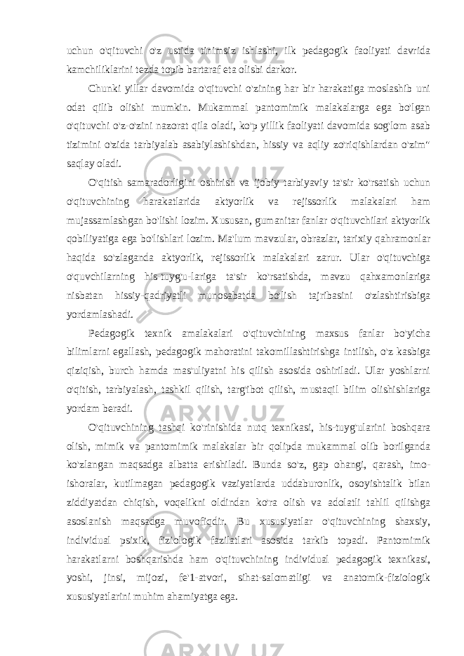 uchun o&#39;qituvchi o&#39;z ustida tinimsiz ishlashi, ilk pedagogik faoliyati davrida kamchiliklarini tezda topib bartaraf eta olisbi darkor. Chunki yillar davomida o&#39;qituvchi o&#39;zining har bir harakatiga moslashib uni odat qilib olishi mumkin. Mukammal pantomimik malakalarga ega bo&#39;lgan o&#39;qituvchi o&#39;z-o&#39;zini nazorat qila oladi, ko&#39;p yillik faoliyati davomida sog&#39;lom asab tizimini o&#39;zida tarbiyalab asabiylashishdan, hissiy va aqliy zo&#39;riqishlardan o&#39;zim&#34; saqlay oladi. O&#39;qitish samaradorligini oshirish va ijobiy tarbiyaviy ta&#39;sir ko&#39;rsatish uchun o&#39;qituvchining harakatlarida aktyorlik va rejissorlik malakalari ham mujassamlashgan bo&#39;lishi lozim. Xususan, gumanitar fanlar o&#39;qituvchilari aktyorlik qobiliyatiga ega bo&#39;lishlari lozim. Ma&#39;lum mavzular, obrazlar, tarixiy qahramonlar haqida so&#39;zlaganda aktyorlik, rejissorlik malakalari zarur. Ular o&#39;qituvchiga o&#39;quvchilarning his-tuyg&#39;u-lariga ta&#39;sir ko&#39;rsatishda, mavzu qahxamonlariga nisbatan hissiy-qadriyatli munosabatda bo&#39;lish tajribasini o&#39;zlashtirisbiga yordamlashadi. Pedagogik texnik amalakalari o&#39;qituvchining maxsus fanlar bo&#39;yicha bilimlarni egallash, pedagogik mahoratini takomillashtirishga intilish, o&#39;z kasbiga qiziqish, burch hamda mas&#39;uliyatni his qilish asosida oshiriladi. Ular yoshlarni o&#39;qitish, tarbiyalash, tashkil qilish, targ&#39;ibot qilish, mustaqil bilim olishishlariga yordam beradi. O&#39;qituvchining tashqi ko&#39;rinishida nutq texnikasi, his-tuyg&#39;ularini boshqara olish, mimik va pantomimik malakalar bir qolipda mukammal olib borilganda ko&#39;zlangan maqsadga albatta erishiladi. Bunda so&#39;z, gap ohangi, qarash, imo- ishoralar, kutilmagan pedagogik vaziyatlarda uddaburonlik, osoyishtalik bilan ziddiyatdan chiqish, voqelikni oldindan ko&#39;ra olish va adolatli tahlil qilishga asoslanish maqsadga muvofiqdir. Bu xususiyatlar o&#39;qituvchining shaxsiy, individual psixik, fiziologik fazilatlari asosida tarkib topadi. Pantomimik harakatlarni boshqarishda ham o&#39;qituvchining individual pedagogik texnikasi, yoshi, jinsi, mijozi, fe&#39;1-atvori, sihat-salomatligi va anatomik-fiziologik xususiyatlarini muhim ahamiyatga ega. 