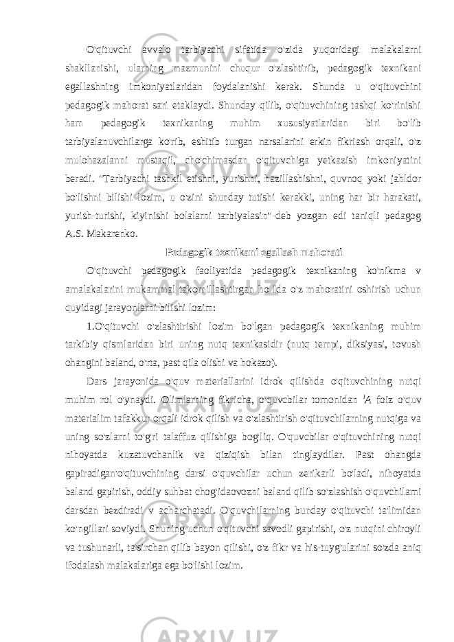 O&#39;qituvchi avvalo tarbiyachi sifatida o&#39;zida yuqoridagi malakalarni shakllanishi, ularning mazmunini chuqur o&#39;zlashtirib, pedagogik texnikani egallashning imkoniyatlaridan foydalanishi kerak. Shunda u o&#39;qituvchini pedagogik mahorat sari etaklaydi. Shunday qilib, o&#39;qituvchining tashqi ko&#39;rinishi ham pedagogik texnikaning muhim xususiyatlaridan biri bo&#39;lib tarbiyalanuvchilarga ko&#39;rib, eshitib turgan narsalarini erkin fikriash orqali, o&#39;z mulohazalanni mustaqil, cho&#39;chimasdan o&#39;qituvchiga yetkazish imkoniyatini beradi. &#34;Tarbiyachi tashkil etishni, yurishni, hazillashishni, quvnoq yoki jahldor bo&#39;lishni bilishi lozim, u o&#39;zini shunday tutishi kerakki, uning har bir harakati, yurish-turishi, kiyinishi bolalarni tarbiyalasin&#34;-deb yozgan edi taniqli pedagog A.S. Makarenko. Pedagogik texnikani egallash mahorati O&#39;qituvchi pedagogik faoliyatida pedagogik texnikaning ko&#39;nikma v amalakalarini mukammal takomillashtirgan ho Ida o&#39;z mahoratini oshirish uchun quyidagi jarayonlarni bilishi lozim: 1.O&#39;qituvchi o&#39;zlashtirishi lozim bo&#39;lgan pedagogik texnikaning muhim tarkibiy qismlaridan biri uning nutq texnikasidir (nutq tempi, diksiyasi, tovush ohangini baland, o&#39;rta, past qila olishi va hokazo). Dars jarayonida o&#39;quv materiallarini idrok qilishda o&#39;qituvchining nutqi muhim rol o&#39;ynaydi. Olimlarning fikricha, o&#39;quvcbilar tomonidan l A foiz o&#39;quv materialim tafakkur orqali idrok qilish va o&#39;zlashtirish o&#39;qituvchilarning nutqiga va uning so&#39;zlarni to&#39;g&#39;ri talaffuz qilishiga bog&#39;liq. O&#39;quvcbilar o&#39;qituvchining nutqi nihoyatda kuzatuvchanlik va qiziqish bilan tinglaydilar. Past ohangda gapiradigan&#39;o&#39;qituvchining darsi o&#39;quvchilar uchun zerikarli bo&#39;ladi, nihoyatda baland gapirish, oddiy suhbat chog&#39;idaovozni baland qilib so&#39;zlashish o&#39;quvchilami darsdan bezdiradi v acharchatadi. O&#39;quvchilarning bunday o&#39;qituvchi ta&#39;limidan ko&#39;ngillari soviydi. Shuning uchun o&#39;qituvchi savodli gapirishi, o&#39;z nutqini chiroyli va tushunarli, ta&#39;sirchan qilib bayon qilishi, o&#39;z fikr va his-tuyg&#39;ularini so&#39;zda aniq ifodalash malakalariga ega bo&#39;lishi lozim. 