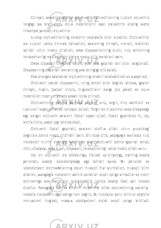 Chiroyli, savodli, ta&#39;sirchan gapiruvchi o&#39;qituvchilarning nutqlari o&#39;quvchila rongiga tez ta&#39;sir etadi, o&#39;quv materiallarini oson o&#39;zlashtirib olishig akatta imkoniyat yaratadi, o&#39;quvchilar bunday o&#39;qituvchilarning darslarini toqatsizlik bilan kutadilar. O&#39;qituvchilar o&#39;z nutqlari ustida tinimsiz Jshlashlari, so&#39;zlaming chiroyli, ma&#39;noli, ta&#39;sirchan bo&#39;lishi uchun mashq qilishlari, ovoz diapazonlarining kuchi, nutq tembrining harakatchanligi va diksiyasini doimo mashq qilib borishlari lozim. Ovoz diapazoni chegarasi baland yoki past gapirish toni bilan belgilanadi. Diapazonning qisqarishi tovushning past tonligiga olib keladi. Past ohangda so&#39;zlashish o&#39;qituvchining idrokini bo&#39;shashtiradi va susaytiradi. O&#39;qituvchi tovush diapazonini, uning tembri bilan bog&#39;lab ishlatsa, gaplari chiroyli, mayin, jozibali chiqib, tinglovchilarni o&#39;ziga jalb yetadi va o&#39;quv materiallari mazmuni yanada yaxshi idrok qilinadi. O&#39;qituvchining notiqlik texnikasi so&#39;zlami aniq, to&#39;g&#39;ri, tiniq eshitilarli va tushunarli bayon qilishida namoyon bo&#39;ladi. To&#39;g&#39;ri va mukammal ovoz diksiyasiga ega bo&#39;lgan o&#39;qituvchi so&#39;zlami ifodali bayon qiladi. Ifodali gapirishda til, lab, kichik tilcha, pastki jag&#39; ishtirok etadi. O&#39;qituvchi ifodali gapirishi, so&#39;zlami talaffuz qilishi uchun yuqoridagi organlara doimo mashq qildirishi lozim. Shunday qilib, pedagogik texnikada nutq malakalari muhim ahamiyat kashf etar ekan, o&#39;qituvchi doimo gapirish tempi, ritmi, diksiyasi, ovoz kuchi, diapazoni, harakatchanligi ustida mashq qilishi zarur. Har bir o&#39;qituvchi o&#39;z tafakkuriga, fikrlash qo-biliyatiga, o&#39;zining kasbiy yo&#39;nalishi, kasbiy laboratoriyasiga ega bo&#39;lishi kerak. Bu yo&#39;nalish va laboratoriyani o&#39;qimveMlarning o&#39;zlari mustaqil filer yuritishlari, mustaqil bilim olishlari, pedagogik mahoratini oshirib borishlari orqali qo&#39;lga kiritadilar va mohir o&#39;qituvchiga xos fazilatlarni tarbiyalaydilar hamda kasbiy ideal sari harakat qiladilar. Pedagogik texnika sirlarini mukammal bilish o&#39;qituvchining tashkiliy- metodik malakalarni egallashiga ham bog&#39;liq. Bu malakalar zarur bilimlar bo&#39;yicha ma&#39;ruzalami tinglash, maxsus adabiyotlami o&#39;qish orqali qo&#39;lga kiritiladi. 