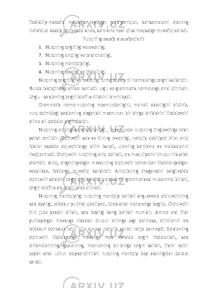 Tashkiliy-metodik malakalar aytilgan yo&#39;1-yo&#39;riqlar, ko&#39;rsatmalami o&#39;zining individual kasbiy tajribasida sinab, ko&#39;nikma hosil qilsa maqsadga muvofiq bo&#39;ladi. Nutqning asosiy xususiyatlari: 1. Nutqning to&#39;g&#39;riligi varavonligi. 2. Nutqning aniqligi va ta&#39;sirchanligi . 3. Nutqning manitiqiyligi. 4. Nutqning tozaligi va ifodaliligi . Nutqning to&#39;g&#39;riligi va ravonligi uning adabiy til normalariga to&#39;g&#39;ri kelishidir. Bunda ikkitajihatga e&#39;tibor beriladi: urg&#39;u va grammatik normalarga amal qilinishi. Urg&#39;u - so&#39;zlaming to&#39;g&#39;ri talaffuz tilishini ta&#39;minlaydi. Grammatik norma-nutqning mazmundorligini, ma&#39;noli ekanligini bildirib, nutq oqimidagi so&#39;zlaming o&#39;zgarishi mazmunan bir-biriga birikishini ifodalovchi xilma-xil qoidalar yig&#39;indisidir. Nutqning aniqligi va ta&#39;sirchanligi - mazmundor nutqning tinglovchiga ta&#39;sir yetish omilidir. O&#39;qituvchi so&#39;z va tilning ravonligi, notiqlik qobiliyati bilan aniq faktlar asosida o&#39;quvchilarga bilim beradi, ulaming ko&#39;nikma va malakalarini rivojlantiradi. O&#39;qituvchi nutqining aniq bo&#39;lishi, o&#39;z mas&#39;uliyatini chuqur his etish shartidir. Aniq, o&#39;rganilayotgan mavzuning o&#39;qituvchi tomonidan ifodalanayotgan voqelikka, faktlarga muvofiq kelishidir. Aniqlikning chegarasini belgilashda o&#39;qituvchi so&#39;zlami to&#39;g&#39;ri qo&#39;llay olishi, o&#39;zbek tili grammatikasi mukammal bilishi, to&#39;g&#39;ri talaffuz eta olishi talab qilinadi. Nutqning mantiqiyligi nutqning mantiqiy bo&#39;lishi eng avvalo o&#39;qituvchining so&#39;z boyligi, tafakkur yuritish qobiliyati, idrok etish mahoratiga bog&#39;liq. O&#39;qituvchi tilni juda yaxshi bilishi, so&#39;z boyligi keng bo&#39;lishi mumkin. Ammo o&#39;zi filer yuritayotgan mavzuga nisbatan chuqur bilimga ega bo&#39;lmasa, bilimlarini o&#39;z tafakkuri doirasida tahlil qila olmasa notiqlik san&#39;ati natija bermaydi. So&#39;zlaming o&#39;qituvchi ifodalayotgan mavzuga mos ravishda to&#39;g&#39;ri ifodalanishi, so&#39;z birikmalarining, gaplarning, matnlaming bir-biriga to&#39;g&#39;ri kelishi, fikmi izchil bayon etish uchun bo&#39;yso&#39;ndirilishi nutqning mantiqiy boy ekanligidan dalolat beradi. 