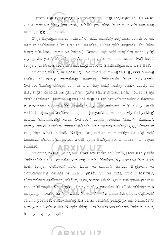 O&#39;quvchilarga aytilayotgan fikr mantiqan bir-biriga bog&#39;langan bo&#39;lishi kerak. Gaplar o&#39;rtasida fikriy bog&#39;lanish, izchillik yo&#39;q olishi bilan o&#39;qituvchi nutqining mantiqiyligiga putur etadi. O&#39;rganilayotgan mavzu matnlari o&#39;rtasida mantiqiy bog&#39;lanish bo&#39;lish uchun, matnlar boshlanma bilan ajratiladi (masalan, xulosa qilib aytganda; shu bilan birga; ta&#39;kidlash lozimki va hokazo). Demak, o&#39;qituvchi nutqining mantiqiyligi deyilganda, yaxlit bir tizim asosida tuzilgan, fikr va mulohazalar rivoji izchil bo&#39;lgan, har bir so&#39;z, ibora aniq maqsadga muvofiq ishlatiladigan nutq tushiniladi. Nutqning tozaligi va ifodaliligi - o&#39;qituvchi nutqining tozaligi, avvalo uning adabiy til isoniy normalanga muvofiq ifodalanishi bilan belgilanadi. O&#39;qituvchilaming chiroyli va mazmunan boy nutqi hozirgi o&#39;zbek adabiy tili talablariga mos holda tuzilgan bo&#39;lishi, g&#39;ayri adabiy til unsurlaridan holi bo&#39;lishiga qarab baholanadi. Nutq uning toza bo&#39;lishiga halaqit beruvchi unsurlar: dialektizm va varvarizmdir. Zero, ushbu unsurlar badiy adabiyotda ma&#39;lum bir badiiy-estetik vazifani bajarsada, o&#39;qitovchining dars jarayonidagi va tarbiyaviy faoliyatidagi nutqida ishlatilmasligi kerak. O&#39;qituvchi doimiy ravishda idoraviy atamalari, rasmiy so&#39;z va iboralarni noo&#39;rin ishlatishi o&#39;z nutqining notabiiyligiga, ishonchsiz chiqishiga sabab bo&#39;ladi. Natijada o&#39;quvchilar ta&#39;lim-tarbiyasida o&#39;qituvchi tomonida nishontirish metodi orqali qo&#39;llaniladigan fikrlar mukammal bayon etilmaydi. Nutqning tozaligi, uning turli sheva so&#39;zlaridan holi bo&#39;lib, faqat abadiy tilda ifoda etilisbidir. Til vositalari vaziyatga qarab ishlatilgan, siyqa so&#39;z va iboralarsiz hosil bo&#39;lgan o&#39;qituvchi nutqi tabiiy va samimiy bo&#39;ladi, tinglovchi va o&#39;quvchilarning qalbiga te zborib yetadi. Til va nutq, nutq madaniyati, tilnormalarini egallamoq, talaffuz, urg&#39;u, so&#39;zishlashish, gap tuzish qonuniyatlarini chuqur bilmoqdir. Shuningdek, tilning tasviriy vositalari bir xil sharoitlarga mos maqsadga muvofiq bo&#39;lishi kerak. Nutqda til - fikr almashish quroli, o&#39;qituvchi qalbining oyinasi, o&#39;qituvchining dars berish uslubini, pedagogik mahoratini to&#39;liq namoyon qiluvchi vosita. Nutqda-tildagi rang-barang vositalar o&#39;z ifodasini topsa, bunday nutq-boy nutqdir. 