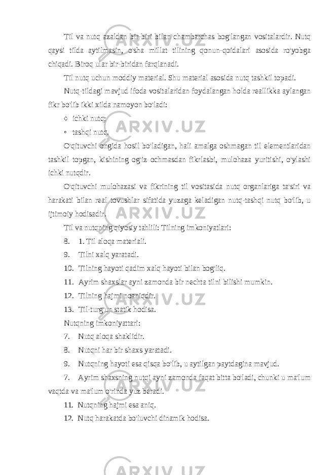 Til va nutq azaldan bir-biri bilan chambarchas bog&#39;langan vositalardir. Nutq qaysi tilda aytilmasin, o&#39;sha millat tilining qonun-qoidalari asosida ro&#39;yobga chiqadi. Biroq ular bir-biridan farqlanadi. Til nutq uchun moddiy material. Shu material asosida nutq tashkil topadi. Nutq-tildagi mavjud ifoda vositalaridan foydalangan holda reallikka aylangan fikr bo&#39;lib ikki xilda namoyon bo&#39;ladi: ♦ ichki nutq; • tashqi nutq. O&#39;qituvchi ongida hosil bo&#39;ladigan, hali amalga oshmagan til elementlaridan tashkil topgan, kishining og&#39;iz ochmasdan fikrlasbi, mulohaza yuritishi, o&#39;ylashi ichki nutqdir. O&#39;qituvchi mulohazasi va fikrining til vositasida nutq organlariga ta&#39;siri va harakati bilan real tovushlar sifatida yuzaga keladigan nutq-tashqi nutq bo&#39;lib, u ijtimoiy hodisadir. Til va nutqning qiyosiy tahlili: Tilning imkoniyatlari: 8. 1. Til aloqa materiali. 9. Tilni xalq yaratadi. 10. Tilning hayoti qadim xalq hayoti bilan bog&#39;liq. 11. Ayrim shaxslar ayni zamonda bir nechta tilni bilishi mumkin. 12. Tilning hajmi noaniqdir. 13. Til-turg&#39;un statik hodisa. Nutqning imkoniyattari: 7. Nutq aloqa shaklidir. 8. Nutqni har bir shaxs yaratadi. 9. Nutqning hayoti esa qisqa bo&#39;lib, u aytilgan paytdagina mavjud. 7. Ayrim shaxsning nutqi ayni zamonda faqat bitta bo&#39;ladi, chunki u ma&#39;lum vaqtda va ma&#39;lum o&#39;rinda yuz beradi. 11. Nutqning hajmi esa aniq. 12. Nutq harakatda bo&#39;luvchi dinamik hodisa. 