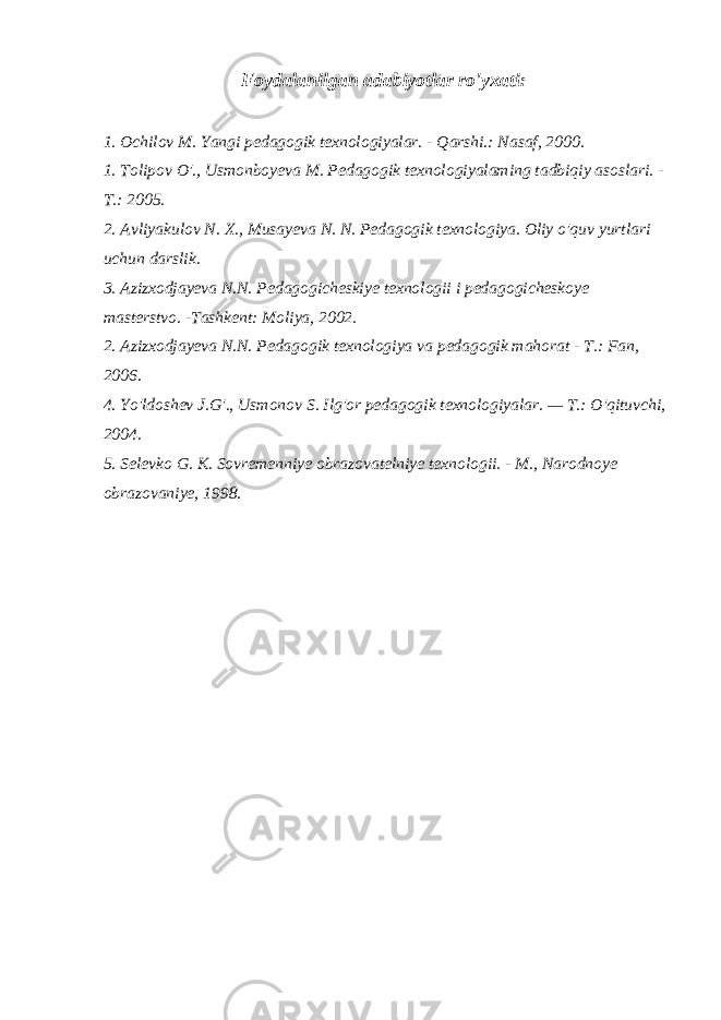 Foydalanilgan adabiyotlar ro&#39;yxati: 1. Ochilov M. Yangi pedagogik texnologiyalar. - Qarshi.: Nasaf, 2000. 1. Tolipov O&#39;., Usmonboyeva M. Pedagogik texnologiyalaming tadbiqiy asoslari. - Т .: 2005. 2. Avliyakulov N. X., Musayeva N. N. Pedagogik texnologiya. Oliy o&#39;quv yurtlari uchun darslik. 3. Azizxodjayeva N.N. Pedagogicheskiye texnologii i pedagogicheskoye masterstvo. -Tashkent: Moliya, 2002. 2. Azizxodjayeva N.N. Pedagogik texnologiya va pedagogik mahorat - Т .: Fan, 2006. 4. Yo&#39;ldoshev J.G&#39;., Usmonov S. Ilg&#39;or pedagogik texnologiyalar. — Т .: O&#39;qituvchi, 2004. 5. Selevko G. K. Sovremenniye obrazovatelniye texnologii. - M., Narodnoye obrazovaniye, 1998. 