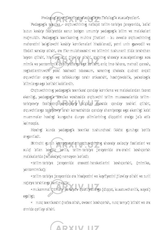 Pedagogik texnikaning psixologik va fiziologik xususiyatlari. Pedagogik texnika - o&#39;qituvchining nafaqat ta&#39;lim-tarbiya jarayonida, balki butun kasbiy faoliyatida zarur boigan umumiy pedagogik bilim va malakalari majmuidir. Pedagogik texnikaning muhira jihatlari - bu avvalo o&#39;qituvchining mahoratini belgilovchi kasbiy ko&#39;nikmalari hisoblanadi, ya&#39;ni unin gsavodli va ifodali so&#39;zlay olishi, o&#39;z fikr-mulohazasini va bilimini tushunarli tilda ta&#39;sirchan bayon qilishi, his-tuyg&#39;usini jilovlay olishi, o&#39;zining shaxsiy xususiyatlanga xos mimik va pantomimik qobiliyatlarga ega bo&#39;lishi, aniq imo-ishora, ma&#39;noli qarash, rag&#39;batlantiruvchi yoki istehzoli tabassum, so&#39;zning cheksiz qudrati orqali o&#39;quvchilar ongiga va tafakkuriga ta&#39;sir o&#39;tkazishi, hozirjavoblik, psixologik bilimlarga ega bo&#39;lishi kabilardir. O&#39;qituvchining pedagogik texnikasi qanday ko&#39;nikma va malakalardan iborat ekanligi, pedagogik texnika vositasida o&#39;qituvchi ta&#39;lim muassasalarida ta&#39;lim- tarbiyaviy faoliyatni zamonaviy talablar asosida qanday tashkil qilishi, o&#39;quvchilarga tarbiyaviy ta&#39;sir ko&#39;rsatishida qanday ahamiyatga ega ekanligi kabi muammolar hozirgi kungacha dunyo olimlarining diqqatini o&#39;ziga jalb etib kelmoqda. Hozirgi kunda pedagogik texnika tushunchasi ikkita guruhga bo&#39;lib o&#39;rganiladi. Birinchi guruh komponentlari o&#39;qituvchining shaxsiy axloqiy fazilatlari va xulqi bilan bog&#39;liq bo&#39;lib, ta&#39;lim-tarbiya jarayonida o&#39;z-o&#39;zini boshqarish malakalarida (refleksiya) namoyon bo&#39;ladi: • ta&#39;lim-tarbiya jarayonida o&#39;zxatti-harakatlarini boshqarishi, (mimika, pantomimika); • ta&#39;lim-tarbiya jarayonida o&#39;z hissiyotini va kayfiyatini jilovlay olishi va turli nojo&#39;ya ta&#39;sirlarga berilmaslik; • mukammal ijtimoiy perseptiv qobiliyatlarga (diqqat, kuzatuvchanlik, xayol) egaligi; • nutq texnikasini (nafas olish, ovozni boshqarish, nutq tempi) bilishi va o&#39;z o&#39;rnida qo&#39;llay olishi. 