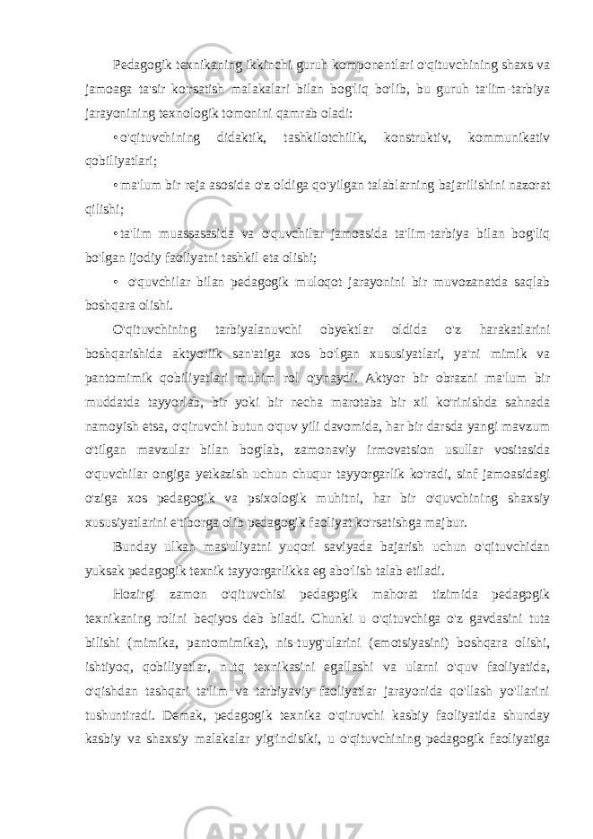 Pedagogik texnikaning ikkinchi guruh komponentlari o&#39;qituvchining shaxs va jamoaga ta&#39;sir ko&#39;rsatish malakalari bilan bog&#39;liq bo&#39;lib, bu guruh ta&#39;lim-tarbiya jarayonining texnologik tomonini qamrab oladi: • o&#39;qituvchining didaktik, tashkilotchilik, konstruktiv, kommunikativ qobiliyatlari; • ma&#39;lum bir reja asosida o&#39;z oldiga qo&#39;yilgan talablarning bajarilishini nazorat qilishi; • ta&#39;lim muassasasida va o&#39;quvchilar jamoasida ta&#39;lim-tarbiya bilan bog&#39;liq bo&#39;lgan ijodiy faoliyatni tashkil eta olishi; • o&#39;quvchilar bilan pedagogik muloqot jarayonini bir muvozanatda saqlab boshqara olishi. O&#39;qituvchining tarbiyalanuvchi obyektlar oldida o&#39;z harakatlarini boshqarishida aktyoriik san&#39;atiga xos bo&#39;lgan xususiyatlari, ya&#39;ni mimik va pantomimik qobiliyatlari muhim rol o&#39;ynaydi. Aktyor bir obrazni ma&#39;lum bir muddatda tayyorlab, bir yoki bir necha marotaba bir xil ko&#39;rinishda sahnada namoyish etsa, o&#39;qiruvchi butun o&#39;quv yili davomida, har bir darsda yangi mavzum o&#39;tilgan mavzular bilan bog&#39;lab, zamonaviy irmovatsion usullar vositasida o&#39;quvchilar ongiga yetkazish uchun chuqur tayyorgarlik ko&#39;radi, sinf jamoasidagi o&#39;ziga xos pedagogik va psixologik muhitni, har bir o&#39;quvchining shaxsiy xususiyatlarini e&#39;tiborga olib pedagogik faoliyat ko&#39;rsatishga majbur. Bunday ulkan mas&#39;uliyatni yuqori saviyada bajarish uchun o&#39;qituvchidan yuksak pedagogik texnik tayyorgarlikka eg abo&#39;lish talab etiladi. Hozirgi zamon o&#39;qituvchisi pedagogik mahorat tizimida pedagogik texnikaning rolini beqiyos deb biladi. Chunki u o&#39;qituvchiga o&#39;z gavdasini tuta bilishi (mimika, pantomimika), nis-tuyg&#39;ularini (emotsiyasini) boshqara olishi, ishtiyoq, qobiliyatlar, nutq texnikasini egallashi va ularni o&#39;quv faoliyatida, o&#39;qishdan tashqari ta&#39;lim va tarbiyaviy faoliyatlar jarayonida qo&#39;llash yo&#39;llarini tushuntiradi. Demak, pedagogik texnika o&#39;qiruvchi kasbiy faoliyatida shunday kasbiy va shaxsiy malakalar yig&#39;indisiki, u o&#39;qituvchining pedagogik faoliyatiga 