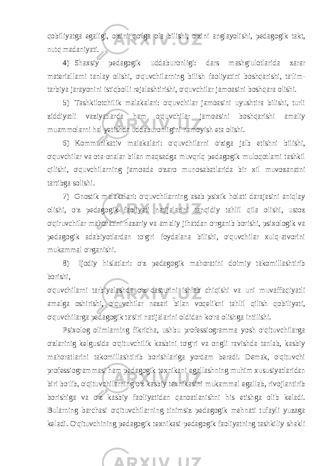 qobiliyatga egaligi, o&#39;zini qo&#39;lga ola bilishi, o&#39;zini anglayolishi, pedagogik takt, nutq madaniyati. 4) Shaxsiy pedagogik uddaburonligi: dars mashg&#39;ulotlarida zarar materiallarni tanlay olishi, o&#39;quvchilarning bilish faoliyatini boshqarishi, ta&#39;lim- tarbiya jarayonini istiqbolli rejalashtirishi, o&#39;quvchilar jamoasini boshqara olishi. 5) Tashkilotchilik malakalari: o&#39;quvchilar jamoasini uyushtira bilishi, turli ziddiyatli vaziyatlarda ham o&#39;quvchilar jamoasini boshqarishi amaliy muammolarni hal yetishda uddaburonligini namoyish eta olishi. 6) Kommunikativ malakalari: o&#39;quvchilarni o&#39;ziga jalb etishni bilishi, o&#39;quvchilar va ota-onalar bilan maqsadga muvqrlq pedagogik muloqotlami tashkil qilishi, o&#39;quvchilarning jamoada o&#39;zaro munosabatlarida bir xil muvozanatni tartibga solishi. 7) Gnostik malakalari: o&#39;quvchilarning asab psixik holati darajasini aniqlay olishi, o&#39;z pedagogik faoliyati natijalarini tanqidiy tahlil qila olishi, ustoz o&#39;qiruvchilar mahoratini nazariy va amaliy jihatdan o&#39;rganib borishi, psixologik va pedagogik adabiyotlardan to&#39;g&#39;ri foydalana bilishi, o&#39;quvchilar xulq-atvorini mukammal o&#39;rganishi. 8) Ijodiy hislatlari: o&#39;z pedagogik mahoratini doimiy takomillashtirib borishi, o&#39;quvchilarni tarbiyalashda o&#39;z dasturini ishlab chiqishi va uni muvaffaqiyatli amalga oshirishi, o&#39;quvchilar nazari bilan voqelikni tahlil qilish qobiliyati, o&#39;quvchilarga pedagogik ta&#39;siri natijalarini oldidan ko&#39;ra olishga intilishi. Psixolog olimlarning fikricha, ushbu professiogramma yosh o&#39;qituvchilarga o&#39;zlarinig kelgusida o&#39;qituvchilik kasbini to&#39;g&#39;ri va ongli ravishda tanlab, kasbiy mahoratlarini takomillashtirib borishlariga yordam beradi. Demak, o&#39;qituvchi professiogrammasi ham pedagogik texnikani egallashning muhim xususiyatlaridan biri bo&#39;lib, o&#39;qituvchilarning o&#39;z kasbiy texnikasini mukammal egallab, rivojlantirib borishiga va o&#39;z kasbiy faoliyatidan qanoatlanishni his etishga olib keladi. Bularning barchasi o&#39;qituvchilarning tinimsiz pedagogik mehnati tufayli yuzaga keladi. O&#39;qituvchining pedagogik texnikasi-pedagogik faoliyatning tashkiliy shakli 