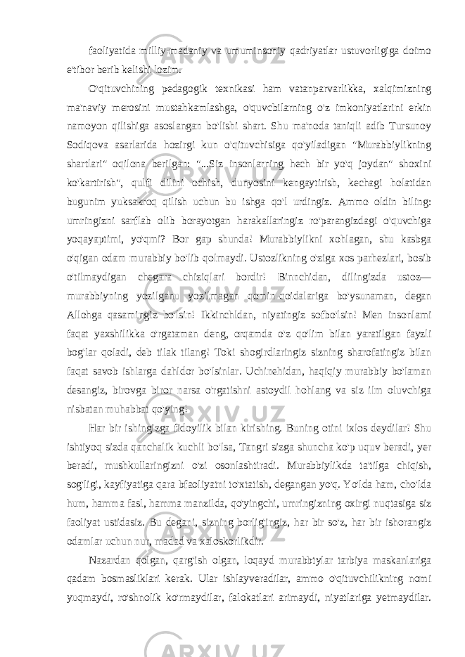 faoliyatida milliy-madaniy va umuminsoniy qadriyatlar ustuvorligiga doimo e&#39;tibor berib kelishi lozim. O&#39;qituvchining pedagogik texnikasi ham vatanparvarlikka, xalqimizning ma&#39;naviy merosini mustahkamlashga, o&#39;quvcbilarning o&#39;z imkoniyatlarini erkin namoyon qilishiga asoslangan bo&#39;lishi shart. Shu ma&#39;noda taniqli adib Tursunoy Sodiqova asarlarida hozirgi kun o&#39;qituvchisiga qo&#39;yiladigan &#34;Murabbiylikning shartlari&#34; oqilona berilgan: &#34;...Siz insonlarning hech bir yo&#39;q joydan&#34; shoxini ko&#39;kartirish&#34;, qulfi dilini ochish, dunyosini kengaytirish, kechagi holatidan bugunim yuksakroq qilish uchun bu ishga qo&#39;l urdingiz. Ammo oldin biling: umringizni sarflab olib borayotgan harakallaringiz ro&#39;parangizdagi o&#39;quvchiga yoqayaptimi, yo&#39;qmi? Bor gap shunda! Murabbiylikni xohlagan, shu kasbga o&#39;qigan odam murabbiy bo&#39;lib qolmaydi. Ustozlikning o&#39;ziga xos parhezlari, bosib o&#39;tilmaydigan chegara chiziqlari bordir! Binnchidan, dilingizda ustoz— murabbiyning yozilganu yozilmagan qomin-qoidalariga bo&#39;ysunaman, degan Allohga qasamingiz bo&#39;lsin! Ikkinchldan, niyatingiz sofbo&#39;lsin! Men insonlami faqat yaxshilikka o&#39;rgataman deng, orqamda o&#39;z qo&#39;lim bilan yaratilgan fayzli bog&#39;lar qoladi, deb tilak tilang! Toki shogirdlaringiz sizning sharofatingiz bilan faqat savob ishlarga dahldor bo&#39;lsinlar. Uchinehidan, haqiqiy murabbiy bo&#39;laman desangiz, birovga biror narsa o&#39;rgatishni astoydil hohlang va siz ilm oluvchiga nisbatan muhabbat qo&#39;ying! На r bir ishingizga fidoyilik bilan kirishing. Buning otini ixlos deydilar! Shu ishtiyoq sizda qanchalik kuchli bo&#39;lsa, Tangri sizga shuncha ko&#39;p uquv beradi, yer beradi, mushkullaringizni o&#39;zi osonlashtiradi. Murabbiylikda ta&#39;tilga chiqish, sog&#39;ligi, kayfiyatiga qara bfaoliyatni to&#39;xtatish, degangan yo&#39;q. Yo&#39;lda ham, cho&#39;lda hum, hamma fasl, hamma manzilda, qo&#39;yingchi, umringizning oxirgi nuqtasiga siz faoliyat ustidasiz. Bu degani, sizning borlig&#39;ingiz, har bir so&#39;z, har bir ishorangiz odamlar uchun nur, madad va xaloskorlikdir. Nazardan qolgan, qarg&#39;ish olgan, loqayd murabbtylar tarbiya maskanlariga qadam bosmasliklari kerak. Ular ishlayveradilar, ammo o&#39;qituvchilikning nomi yuqmaydi, ro&#39;shnolik ko&#39;rmaydilar, falokatlari arimaydi, niyatlariga yetmaydilar. 