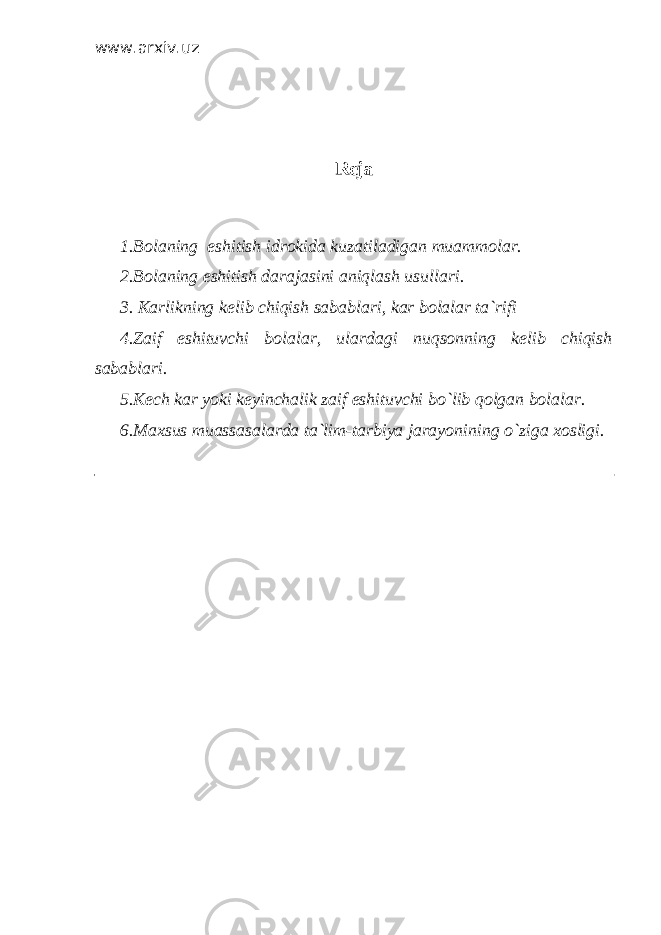 www.arxiv.uz Reja 1.Bolaning eshitish idrokida kuzatiladigan muammolar. 2.Bolaning eshitish darajasini aniqlash usullari. 3. Karlikning kelib chiqish sabablari, kar bolalar ta`rifi 4.Zaif eshituvchi bolalar, ulardagi nuqsonning kelib chiqish sabablari. 5.Kech kar yoki keyinchalik zaif eshituvchi bo`lib qolgan bolalar. 6.Maxsus muassasalarda ta`lim-tarbiya jarayonining o`ziga xosligi. 