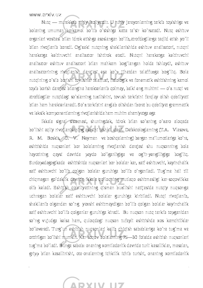 www.arxiv.uz Nutq — murakkab ruhiy faoliyatdir. U ruhiy jarayonlarning tarkib topishiga va bolaning umuman barkamol bo`lib o`sishiga katta ta`sir ko`rsatadi. Nutq eshituv organlari vositasi bilan idrok etishga asoslangan bo`lib, atrofdagilarga taqlid etish yo`li bilan rivojlanib boradi. Og`zaki nutqning shakllanishida eshituv analizatori, nutqni harakatga keltiruvchi analizator ishtirok etadi. Nutqni harakatga keltiruvchi analizator eshituv analizatori bilan mahkam bog`langan holda ishlaydi, eshituv analizatorining rivojlanish darajasi esa ko`p jihatdan talaffuzga bog`liq. Bola nutqining o`sib borishi tovushlar talaffuzi, fiziologik va fonematik eshitishning kamol topib borish darajasi bilangina harakterlanib qolmay, balki eng muhimi — o`z nutqi va atrofdagilar nutqidagi so`zlarning tuzilishini, tovush tarkibini farqlay olish qobiliyati bilan ham harakterlanadi. So`z tarkibini anglab olishdan iborat bu qobiliyat grammatik va leksik komponentlarning rivojlanishida ham muhim ahamiyatga ega Ikkala signal sistemasi, shuningdek, idrok bilan so`zning o`zaro aloqada bo`lishi aqliy rivojlanishning asosini tashkil etadi. Defektologlarning (T.A. Vlasova, R. M. Boskis, D. V. Neyman va boshqalarning) bergan ma`lumotlariga ko`ra, eshitishida nuqsonlari bor bolalarning rivojlanish darajasi shu nuqsonning bola hayotining qaysi davrida paydo bo`lganligiga va og`ir-yengilligiga bog`liq. Surdopedagogikada eshitishida nuqsonlari bor bolalar kar, zaif eshituvchi, keyinchalik zaif eshituvchi bo`lib qolgan bolalar guruhiga bo`lib o`rganiladi. Tug`ma hali tili chiqmagan go`daklik davrida ikkala qo`loqning mutlaqo eshitmasligi kar-soqovlikka olib keladi. Eshitish qobiliyatining qisman buzilishi natijasida nutqiy nuqsonga uchragan bolalar zaif eshituvchi bolalar guruhiga kiritiladi. Nutqi rivojlanib, shakllanib olgandan so`ng yaxshi eshitmaydigan bo`lib qolgan bolalar keyinchalik zaif eshituvchi bo`lib qolganlar guruhiga kiradi. Bu nuqson nutq tarkib topganidan so`ng vujudga kelsa ham, quloqdagi nuqson tufayli eshitishda xos kamchiliklar bo`laveradi. Turg`un eshitish nuqsonlari kelib chiqish sabablariga ko`ra tug`ma va orttirilgan bo`lishi mumkin. Kar-soqov bolalarning 25—30 foizida eshitish nuqsonlari tug`ma bo`ladi. Bunga sabab: onaning xomiladorlik davrida turli kasalliklar, masalan, gripp bilan kasallinishi, ota-onalarning ichkilik ichib turishi, onaning xomiladorlik 