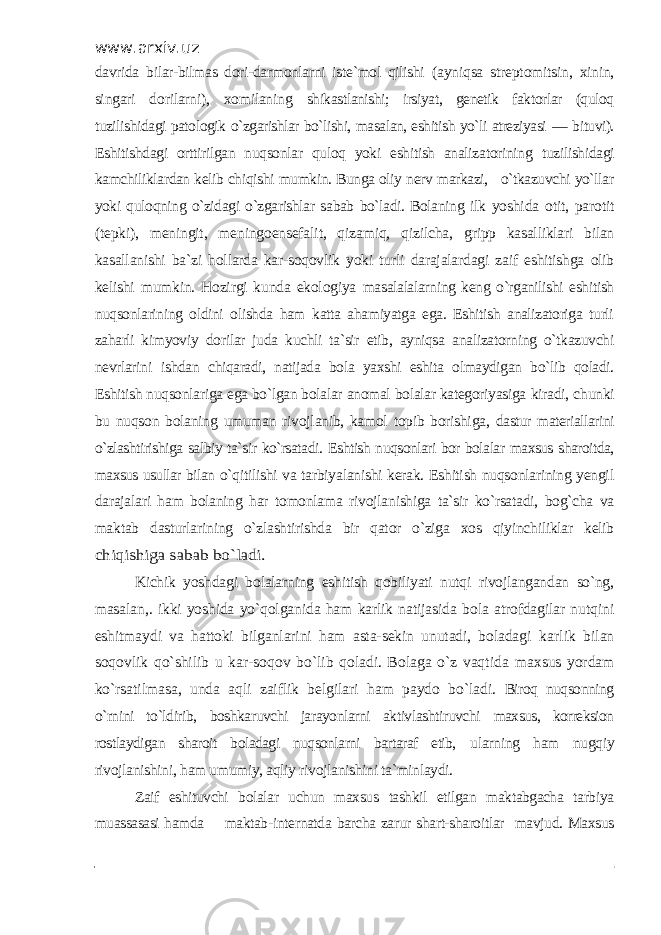 www.arxiv.uz davrida bilar-bilmas dori-darmonlarni iste`mol qilishi (ayniqsa streptomitsin, xinin, singari dorilarni), xomilaning shikastlanishi; irsiyat, genetik faktorlar (quloq tuzilishidagi patologik o`zgarishlar bo`lishi, masalan, eshitish yo`li atreziyasi — bituvi). Eshitishdagi orttirilgan nuqsonlar quloq yoki eshitish analizatorining tuzilishidagi kamchiliklardan kelib chiqishi mumkin. Bunga oliy nerv markazi, o`tkazuvchi yo`llar yoki quloqning o`zidagi o`zgarishlar sabab bo`ladi. Bolaning ilk yoshida otit, parotit (tepki), meningit, meningoensefalit, qizamiq, qizilcha, gripp kasalliklari bilan kasallanishi ba`zi hollarda kar-soqovlik yoki turli darajalardagi zaif eshitishga olib kelishi mumkin. Hozirgi kunda ekologiya masalalalarning keng o`rganilishi eshitish nuqsonlarining oldini olishda ham katta ahamiyatga ega. Eshitish analizatoriga turli zaharli kimyoviy dorilar juda kuchli ta`sir etib, ayniqsa analizatorning o`tkazuvchi nevrlarini ishdan chiqaradi, natijada bola yaxshi eshita olmaydigan bo`lib qoladi. Eshitish nuqsonlariga ega bo`lgan bolalar anomal bolalar kategoriyasiga kiradi, chunki bu nuqson bolaning umuman rivojlanib, kamol topib borishiga, dastur materiallarini o`zlashtirishiga salbiy ta`sir ko`rsatadi. Eshtish nuqsonlari bor bolalar maxsus sharoitda, maxsus usullar bilan o`qitilishi va tarbiyalanishi kerak. Eshitish nuqsonlarining yengil darajalari ham bolaning har tomonlama rivojlanishiga ta`sir ko`rsatadi, bog`cha va maktab dasturlarining o`zlashtirishda bir qator o`ziga xos qiyinchiliklar kelibchiqishiga sabab bo`ladi. Kichik yoshdagi bolalarning eshitish qobiliyati nutqi rivojlangandan so`ng, masalan,. ikki yoshida yo`qolganida ham karlik natijasida bola atrofdagilar nutqini eshitmaydi va hattoki bilganlarini ham asta-sekin unutadi, boladagi karlik bilan soqovlik qo`shilib u kar-soqov bo`lib qoladi. Bolaga o`z vaqtida maxsus yordam ko`rsatilmasa, unda aqli zaiflik belgilari ham paydo bo`ladi. Biroq nuqsonning o`rnini to`ldirib, boshkaruvchi jarayonlarni aktivlashtiruvchi maxsus, korreksion rostlaydigan sharoit boladagi nuqsonlarni bartaraf etib, ularning ham nugqiy rivojlanishini, ham umumiy, aqliy rivojlanishini ta`minlaydi. Zaif eshituvchi bolalar uchun maxsus tashkil etilgan maktabgacha tarbiya muassasasi hamda maktab- internatda barcha zarur shart-sharoitlar mavjud. Maxsus 