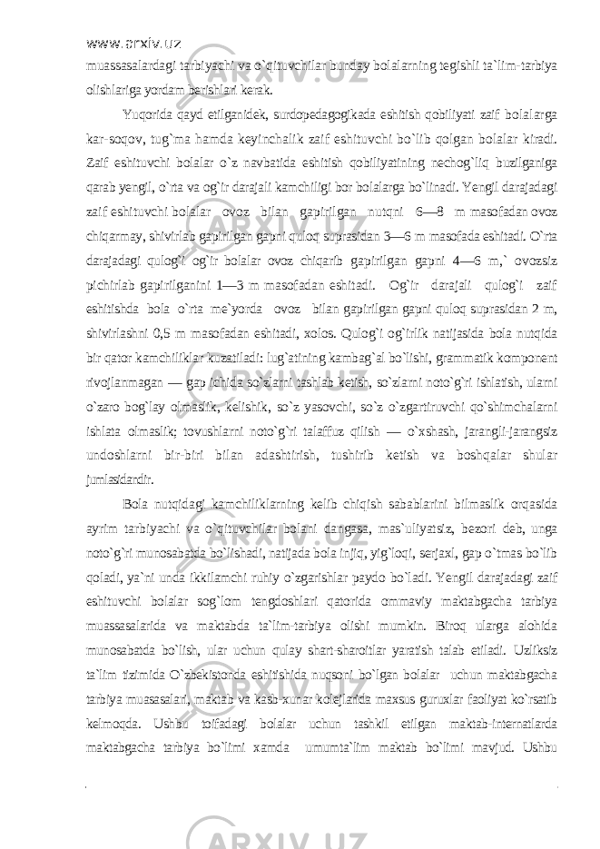 www.arxiv.uz muassasalardagi tarbiyachi va o`qituvchilar bunday bolalarning tegishli ta`lim- tarbiya olishlariga yordam berishlari kerak. Yuqorida qayd etilganidek, surdopedagogikada eshitish qobiliyati zaif bolalarga kar-soqov, tug`ma hamda keyinchalik zaif eshituvchi bo`lib qolgan bolalar kiradi. Zaif eshituvchi bolalar o`z navbatida eshitish qobiliyatining nechog`liq buzilganiga qarab yengil, o`rta va og`ir darajali kamchiligi bor bolalarga bo`linadi. Yengil darajadagi zaif eshituvchi bolalar ovoz bilan gapirilgan nutqni 6—8 m masofadan ovoz chiqarmay, shivirlab gapirilgan gapni quloq suprasidan 3—6 m masofada eshitadi. O`rta darajadagi qulog`i og`ir bolalar ovoz chiqarib gapirilgan gapni 4—6 m,` ovozsiz pichirlab gapirilganini 1—3 m masofadan eshitadi . Og`ir darajali qulog`i zaif eshitishda bola o`rta me`yorda ovoz bilan gapirilgan gapni quloq suprasidan 2 m, shivirlashni 0,5 m masofadan eshitadi, xolos. Qulog`i og`irlik natijasida bola nutqida bir qator kamchiliklar kuzatiladi: lug`atining kambag`al bo`lishi, grammatik komponent rivojlanmagan — gap ichida so`zlarni tashlab ketish, so`zlarni noto`g`ri ishlatish, ularni o`zaro bog`lay olmaslik, kelishik, so`z yasovchi, so`z o`zgartiruvchi qo`shimchalarni ishlata olmaslik; tovushlarni noto`g`ri talaffuz qilish — o`xshash, jarangli-jarangsiz undoshlarni bir-biri bilan adashtirish, tushirib ketish va boshqalar shular jumlasidandir . Bola nutqidagi kamchiliklarning kelib chiqish sabablarini bilmaslik orqasida ayrim tarbiyachi va o`qituvchilar bolani dangasa, mas`uliyatsiz, bezori deb, unga noto`g`ri munosabatda bo`lishadi, natijada bola injiq, yig`loqi , serjaxl, gap o`tmas bo`lib qoladi, ya`ni unda ikkilamchi ruhiy o`zgarishlar paydo bo`ladi. Y engil darajadagi zaif eshituvchi bolalar sog`lom tengdoshlari qatorida ommaviy maktabgacha tarbiya muassasalarida va maktabda ta`lim-tarbiya olishi mumkin. Biroq ularga alohida munosabatda bo`lish, ular uchun qulay shart-sharoitlar yaratish talab etiladi. Uzliksiz ta`lim tizimida O`zbekistonda eshitishida nuqsoni bo`lgan bolalar uchun maktabgacha tarbiya muasasalari, maktab va kasb-xunar kolejlarida maxsus guruxlar faoliyat ko`rsatib kelmoqda. Ushbu toifadagi bolalar uchun tashkil etilgan maktab-internatlarda maktabgacha tarbiya bo`limi xamda umumta`lim maktab bo`limi mavjud. Ushbu 