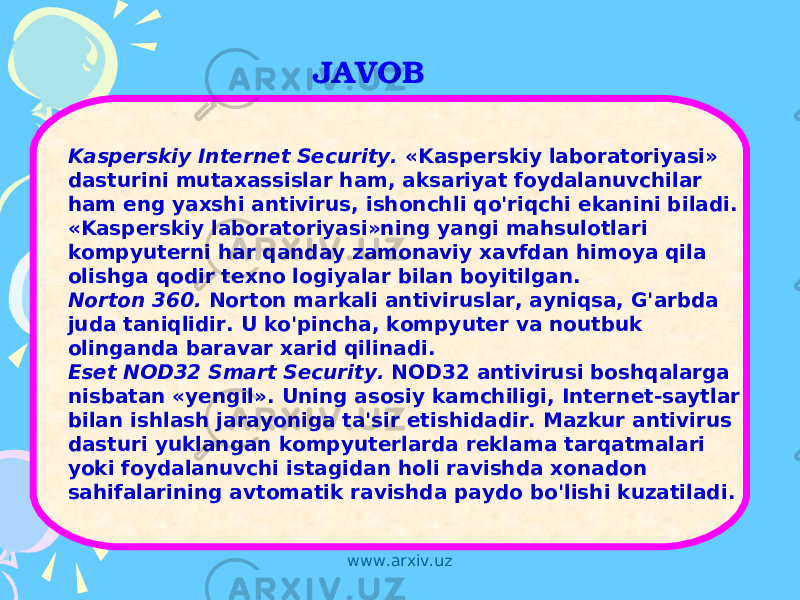 JAVOB Kasperskiy Internet Security. «Kasperskiy laboratoriyasi» dasturini mutaxassislar ham, aksariyat foydalanuvchilar ham eng yaxshi antivirus, ishonchli qo&#39;riqchi ekanini biladi. «Kasperskiy laboratoriyasi»ning yangi mahsulotlari kompyuterni har qanday zamonaviy xavfdan himoya qila olishga qodir texno logiyalar bilan boyitilgan. Norton 360. Norton markali antiviruslar, ayniqsa, G&#39;arbda juda taniqlidir. U ko&#39;pincha, kompyuter va noutbuk olinganda baravar xarid qilinadi. Eset NOD32 Smart Security. NOD32 antivirusi boshqalarga nisbatan «yengil». Uning asosiy kamchiligi, Internet-saytlar bilan ishlash jarayoniga ta&#39;sir etishidadir. Mazkur antivirus dasturi yuklangan kompyuterlarda reklama tarqatmalari yoki foydalanuvchi istagidan holi ravishda xonadon sahifalarining avtomatik ravishda paydo bo&#39;lishi kuzatiladi. www.arxiv.uz 