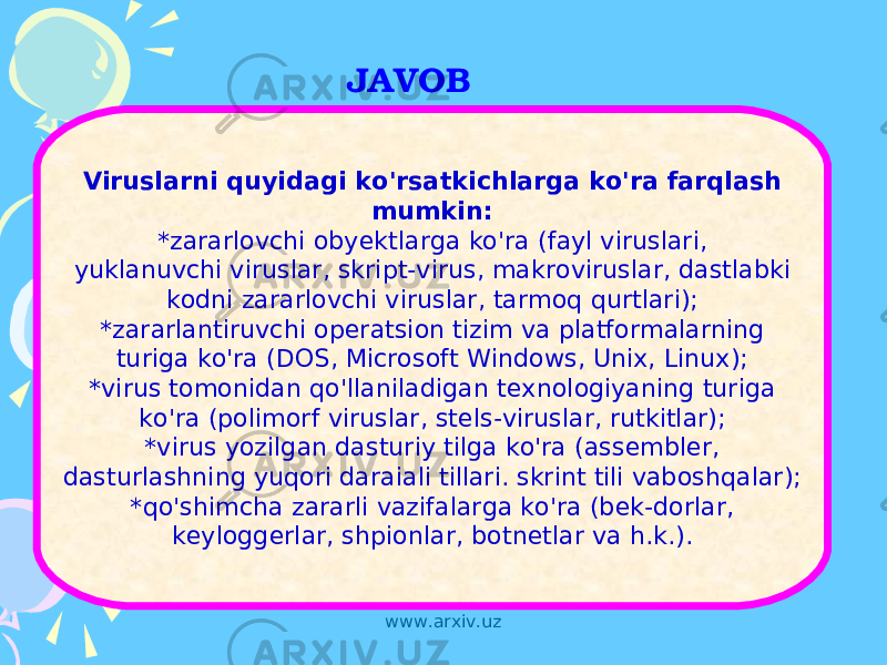 JAVOB Viruslarni quyidagi ko&#39;rsatkichlarga ko&#39;ra farqlash mumkin: *zararlovchi obyektlarga ko&#39;ra (fayl viruslari, yuklanuvchi viruslar, skript-virus, makroviruslar, dastlabki kodni zararlovchi viruslar, tarmoq qurtlari); *zararlantiruvchi operatsion tizim va platformalarning turiga ko&#39;ra (DOS, Microsoft Windows, Unix, Linux); *virus tomonidan qo&#39;llaniladigan texnologiyaning turiga ko&#39;ra (polimorf viruslar, stels-viruslar, rutkitlar); *virus yozilgan dasturiy tilga ko&#39;ra (assembler, dasturlashning yuqori daraiali tillari. skrint tili vaboshqalar); *qo&#39;shimcha zararli vazifalarga ko&#39;ra (bek-dorlar, keyloggerlar, shpionlar, botnetlar va h.k.). www.arxiv.uz 