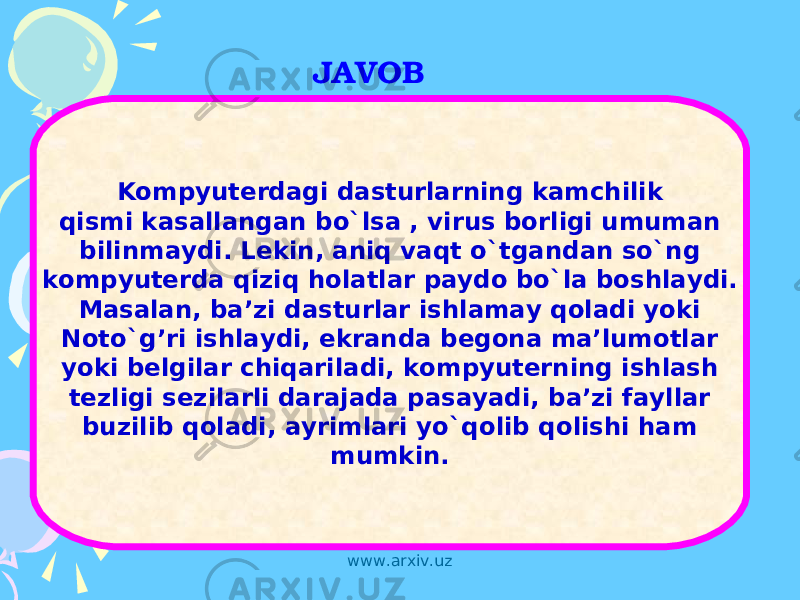 JAVOB Kompyuterdagi dasturlarning kamchilik qismi kasallangan bo`lsa , virus borligi umuman bilinmaydi. Lekin, aniq vaqt o`tgandan so`ng kompyuterda qiziq holatlar paydo bo`la boshlaydi. Masalan, ba’zi dasturlar ishlamay qoladi yoki Noto`g’ri ishlaydi, ekranda begona ma’lumotlar yoki belgilar chiqariladi, kompyuterning ishlash tezligi sezilarli darajada pasayadi, ba’zi fayllar buzilib qoladi, ayrimlari yo`qolib qolishi ham mumkin. www.arxiv.uz 