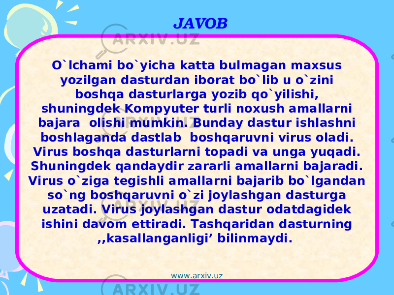 JAVOB O`lchami bo`yicha katta bulmagan maxsus yozilgan dasturdan iborat bo`lib u o`zini boshqa dasturlarga yozib qo`yilishi, shuningdek Kompyuter turli noxush amallarni bajara olishi mumkin. Bunday dastur ishlashni boshlaganda dastlab boshqaruvni virus oladi. Virus boshqa dasturlarni topadi va unga yuqadi. Shuningdek qandaydir zararli amallarni bajaradi. Virus o`ziga tegishli amallarni bajarib bo`lgandan so`ng boshqaruvni o`zi joylashgan dasturga uzatadi. Virus joylashgan dastur odatdagidek ishini davom ettiradi. Tashqaridan dasturning ,,kasallanganligi’ bilinmaydi.  www.arxiv.uz 