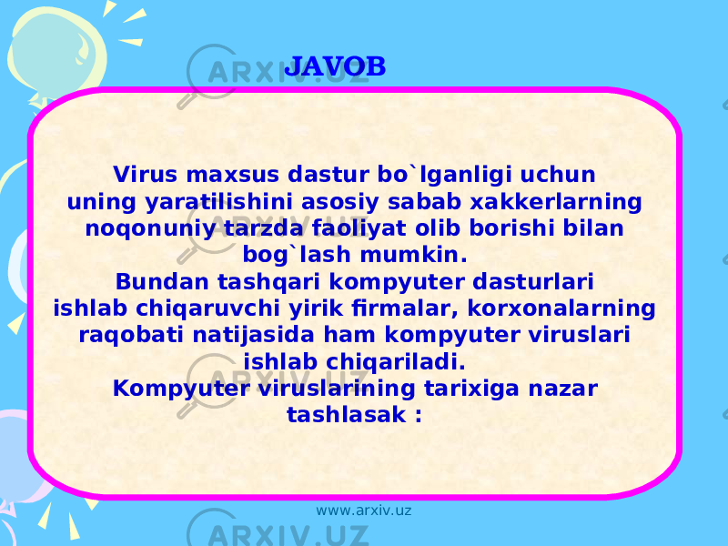 JAVOB Virus maxsus dastur bo`lganligi uchun uning yaratilishini asosiy sabab xakkerlarning noqonuniy tarzda faoliyat olib borishi bilan bog`lash mumkin. Bundan tashqari kompyuter dasturlari ishlab chiqaruvchi yirik firmalar, korxonalarning raqobati natijasida ham kompyuter viruslari ishlab chiqariladi. Kompyuter viruslarining tarixiga nazar tashlasak : www.arxiv.uz 