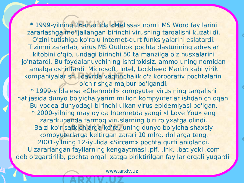 * 1999-yilning 26-martida «Melissa» nomli MS Word fayllarini zararlashga mo&#39;ljallangan birinchi virusning tarqalishi kuzatildi. O&#39;zini tutishiga ko&#39;ra u Internet-qurt funksiyalarini eslatardi. Tizimni zararlab, virus MS Outlook pochta dasturining adreslar kitobini o&#39;qib, undagi birinchi 50 ta manzilga o&#39;z nusxalarini jo&#39;natardi. Bu foydalanuvchining ishtirokisiz, ammo uning nomidan amalga oshirilardi. Microsoft, Intel, Lockheed Martin kabi yirik kompaniyalar shu davrda vaqtinchalik o&#39;z korporativ pochtalarini o&#39;chirishga majbur bo&#39;lgandi. * 1999-yilda esa «Chernobil» kompyuter virusining tarqalishi natijasida dunyo bo&#39;yicha yarim million kompyuterlar ishdan chiqqan. Bu voqea dunyodagi birinchi ulkan virus epidemiyasi bo&#39;lgan. * 2000-yilning may oyida Internetda yangi «I Love You» eng zararkunanda tarmoq viruslarning biri ro&#39;yxatga olindi. Ba&#39;zi ko&#39;r-satkichlarga ko&#39;ra, uning dunyo bo&#39;yicha shaxsiy kompyuterlarga keltirgan zarari 10 mlrd. dollarga teng. 2001-yilning 12-iyulida «Sircam» pochta qurti aniqlandi. U zararlangan fayllarning kengaytmasi .pif, .Ink, .bat yoki .com deb o&#39;zgartirilib, pochta orqali xatga biriktirilgan fayllar orqali yuqardi. www.arxiv.uz 