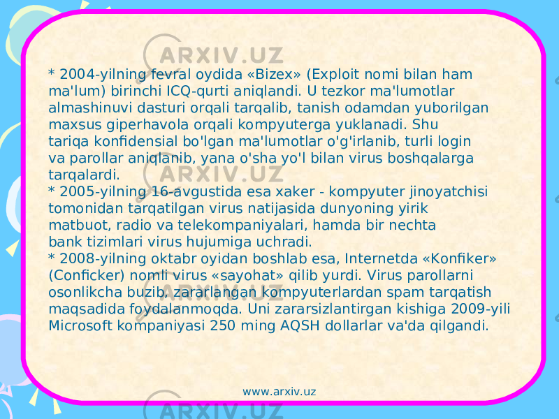 * 2004-yilning fevral oydida «Bizex» (Exploit nomi bilan ham ma&#39;lum) birinchi ICQ-qurti aniqlandi. U tezkor ma&#39;lumotlar almashinuvi dasturi orqali tarqalib, tanish odamdan yuborilgan maxsus giperhavola orqali kompyuterga yuklanadi. Shu tariqa konfidensial bo&#39;lgan ma&#39;lumotlar o&#39;g&#39;irlanib, turli login va parollar aniqlanib, yana o&#39;sha yo&#39;l bilan virus boshqalarga tarqalardi. * 2005-yilning 16-avgustida esa xaker - kompyuter jinoyatchisi tomonidan tarqatilgan virus natijasida dunyoning yirik matbuot, radio va telekompaniyalari, hamda bir nechta bank tizimlari virus hujumiga uchradi. * 2008-yilning oktabr oyidan boshlab esa, Internetda «Konfiker» (Conficker) nomli virus «sayohat» qilib yurdi. Virus parollarni osonlikcha buzib, zararlangan kompyuterlardan spam tarqatish maqsadida foydalanmoqda. Uni zararsizlantirgan kishiga 2009-yili Microsoft kompaniyasi 250 ming AQSH dollarlar va&#39;da qilgandi. www.arxiv.uz 