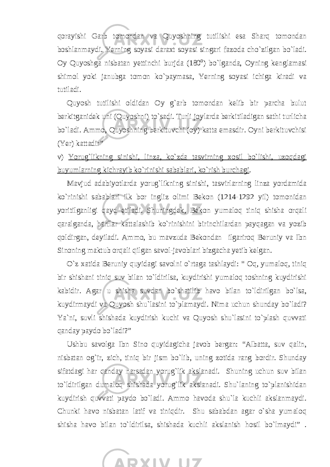 qorayishi Garb tomondan va Quyoshning tutilishi esa Sharq tomondan boshlanmaydi. Yerning soyasi daraxt soyasi singari fazoda cho`zilgan bo`ladi. Oy Quyoshga nisbatan yettinchi burjda (180 0 ) bo`lganda, Oyning kenglamasi shimol yoki janubga tomon ko`paymasa, Yerning soyasi ichiga kiradi va tutiladi. Quyosh tutilishi oldidan Oy g`arb tomondan kelib bir parcha bulut berkitganidek uni (Quyoshni) to`sadi. Turli joylarda berkitiladigan sathi turlicha bo`ladi. Ammo, Quyoshning berkituvchi (oy) katta emasdir. Oyni berkituvchisi (Yer) kattadir” v) Yorug`likning sinishi, linza, ko`zda tasvirning xosil bo`lishi, uzoqdagi buyumlarning kichrayib ko`rinishi sabablari, ko`rish burchagi . Mavjud adabiyotlarda yorug`likning sinishi, tasvirlarning linza yordamida ko`rinishi sabablari ilk bor ingliz olimi Bekon (1214-1292 yil) tomonidan yoritilganligi qayd etiladi. Shuningdek, Bekon yumaloq tiniq shisha orqali qaralganda, harflar kattalashib ko`rinishini birinchilardan payqagan va yozib qoldirgan, deyiladi. Ammo, bu mavzuda Bekondan ilgariroq Beruniy va Ibn Sinoning maktub orqali qilgan savol-javoblari bizgacha yetib kelgan. O`z xatida Beruniy quyidagi savolni o`rtaga tashlaydi: “ Oq, yumaloq, tiniq bir shishani tiniq suv bilan to`ldirilsa, kuydirishi yumaloq toshning kuydirishi kabidir. Agar u shisha suvdan bo`shatilib havo bilan to`ldirilgan bo`lsa, kuydirmaydi va Quyosh shu`lasini to`plamaydi. Nima uchun shunday bo`ladi? Ya`ni, suvli shishada kuydirish kuchi va Quyosh shu`lasini to`plash quvvati qanday paydo bo`ladi?” Ushbu savolga Ibn Sino quyidagicha javob bergan: “Albatta, suv qalin, nisbatan og`ir, zich, tiniq bir jism bo`lib, uning zotida rang bordir. Shunday sifatdagi har qanday narsadan yorug`lik akslanadi. Shuning uchun suv bilan to`ldirilgan dumaloq shishada yorug`lik akslanadi. Shu`laning to`planishidan kuydirish quvvati paydo bo`ladi. Ammo havoda shu`la kuchli akslanmaydi. Chunki havo nisbatan latif va tiniqdir. Shu sababdan agar o`sha yumaloq shisha havo bilan to`ldirilsa, shishada kuchli akslanish hosil bo`lmaydi” . 