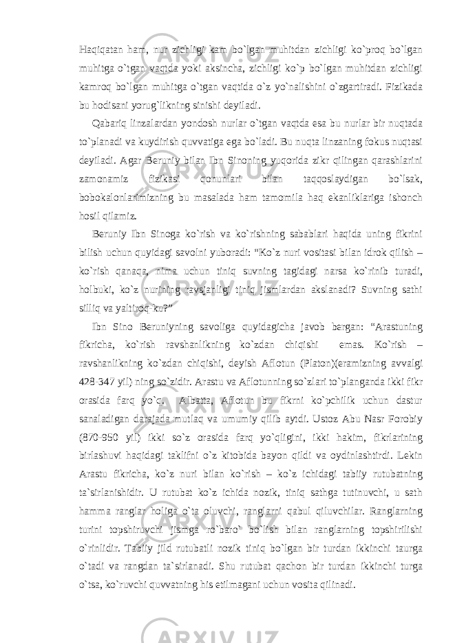 Haqiqatan ham, nur zichligi kam bo`lgan muhitdan zichligi ko`proq bo`lgan muhitga o`tgan vaqtda yoki aksincha, zichligi ko`p bo`lgan muhitdan zichligi kamroq bo`lgan muhitga o`tgan vaqtida o`z yo`nalishini o`zgartiradi. Fizikada bu hodisani yorug`likning sinishi deyiladi. Qabariq linzalardan yondosh nurlar o`tgan vaqtda esa bu nurlar bir nuqtada to`planadi va kuydirish quvvatiga ega bo`ladi. Bu nuqta linzaning fokus nuqtasi deyiladi. Agar Beruniy bilan Ibn Sinoning yuqorida zikr qilingan qarashlarini zamonamiz fizikasi qonunlari bilan taqqoslaydigan bo`lsak, bobokalonlarimizning bu masalada ham tamomila haq ekanliklariga ishonch hosil qilamiz. Beruniy Ibn Sinoga ko`rish va ko`rishning sabablari haqida uning fikrini bilish uchun quyidagi savolni yuboradi: “Ko`z nuri vositasi bilan idrok qilish – ko`rish qanaqa, nima uchun tiniq suvning tagidagi narsa ko`rinib turadi, holbuki, ko`z nurining ravsjanligi tiniq jismlardan akslanadi? Suvning sathi silliq va yaltiroq-ku?” Ibn Sino Beruniyning savoliga quyidagicha javob bergan: “Arastuning fikricha, ko`rish ravshanlikning ko`zdan chiqishi emas. Ko`rish – ravshanlikning ko`zdan chiqishi, deyish Aflotun (Platon)(eramizning avvalgi 428-347 yil) ning so`zidir. Arastu va Aflotunning so`zlari to`planganda ikki fikr orasida farq yo`q. Albatta, Aflotun bu fikrni ko`pchilik uchun dastur sanaladigan darajada mutlaq va umumiy qilib aytdi. Ustoz Abu Nasr Forobiy (870-950 yil) ikki so`z orasida farq yo`qligini, ikki hakim, fikrlarining birlashuvi haqidagi taklifni o`z kitobida bayon qildi va oydinlashtirdi. Lekin Arastu fikricha, ko`z nuri bilan ko`rish – ko`z ichidagi tabiiy rutubatning ta`sirlanishidir. U rutubat ko`z ichida nozik, tiniq sathga tutinuvchi, u sath hamma ranglar holiga o`ta oluvchi, ranglarni qabul qiluvchilar. Ranglarning turini topshiruvchi jismga ro`baro` bo`lish bilan ranglarning topshirilishi o`rinlidir. Tabiiy jild rutubatli nozik tiniq bo`lgan bir turdan ikkinchi taurga o`tadi va rangdan ta`sirlanadi. Shu rutubat qachon bir turdan ikkinchi turga o`tsa, ko`ruvchi quvvatning his etilmagani uchun vosita qilinadi. 