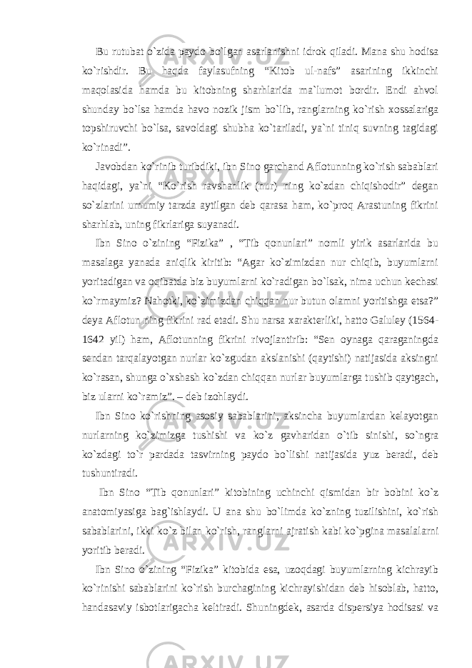 Bu rutubat o`zida paydo bo`lgan asarlanishni idrok qiladi. Mana shu hodisa ko`rishdir. Bu haqda faylasufning “Kitob ul-nafs” asarining ikkinchi maqolasida hamda bu kitobning sharhlarida ma`lumot bordir. Endi ahvol shunday bo`lsa hamda havo nozik jism bo`lib, ranglarning ko`rish xossalariga topshiruvchi bo`lsa, savoldagi shubha ko`tariladi, ya`ni tiniq suvning tagidagi ko`rinadi”. Javobdan ko`rinib turibdiki, ibn Sino garchand Aflotunning ko`rish sabablari haqidagi, ya`ni “Ko`rish ravshanlik (nur) ning ko`zdan chiqishodir” degan so`zlarini umumiy tarzda aytilgan deb qarasa ham, ko`proq Arastuning fikrini sharhlab, uning fikrlariga suyanadi. Ibn Sino o`zining “Fizika” , “Tib qonunlari” nomli yirik asarlarida bu masalaga yanada aniqlik kiritib: “Agar ko`zimizdan nur chiqib, buyumlarni yoritadigan va oqibatda biz buyumlarni ko`radigan bo`lsak, nima uchun kechasi ko`rmaymiz? Nahotki, ko`zimizdan chiqqan nur butun olamni yoritishga etsa?” deya Aflotun ning fikrini rad etadi. Shu narsa xarakterliki, hatto Galuley (1564- 1642 yil) ham, Aflotunning fikrini rivojlantirib: “Sen oynaga qaraganingda sendan tarqalayotgan nurlar ko`zgudan akslanishi (qaytishi) natijasida aksingni ko`rasan, shunga o`xshash ko`zdan chiqqan nurlar buyumlarga tushib qaytgach, biz ularni ko`ramiz”. – deb izohlaydi. Ibn Sino ko`rishning asosiy sabablarini, aksincha buyumlardan kelayotgan nurlarning ko`zimizga tushishi va ko`z gavharidan o`tib sinishi, so`ngra ko`zdagi to`r pardada tasvirning paydo bo`lishi natijasida yuz beradi, deb tushuntiradi. Ibn Sino “Tib qonunlari” kitobining uchinchi qismidan bir bobini ko`z anatomiyasiga bag`ishlaydi. U ana shu bo`limda ko`zning tuzilishini, ko`rish sabablarini, ikki ko`z bilan ko`rish, ranglarni ajratish kabi ko`pgina masalalarni yoritib beradi. Ibn Sino o`zining “Fizika” kitobida esa, uzoqdagi buyumlarning kichrayib ko`rinishi sabablarini ko`rish burchagining kichrayishidan deb hisoblab, hatto, handasaviy isbotlarigacha keltiradi. Shuningdek, asarda dispersiya hodisasi va 