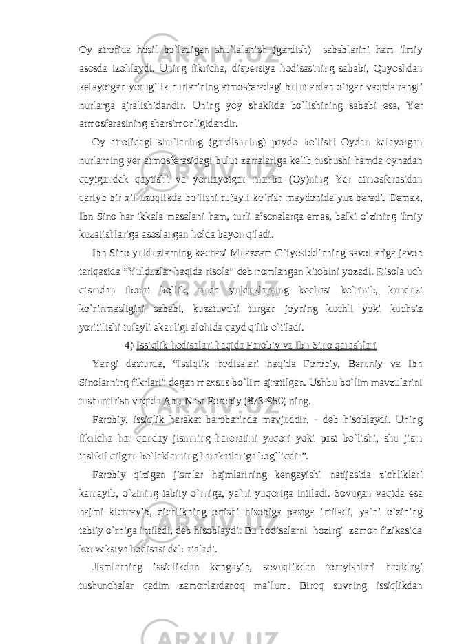 Oy atrofida hosil bo`ladigan shu`lalanish (gardish) sabablarini ham ilmiy asosda izohlaydi. Uning fikricha, dispersiya hodisasining sababi, Quyoshdan kelayotgan yorug`lik nurlarining atmosferadagi bulutlardan o`tgan vaqtda rangli nurlarga ajralishidandir. Uning yoy shaklida bo`lishining sababi esa, Yer atmosfarasining sharsimonligidandir. Oy atrofidagi shu`laning (gardishning) paydo bo`lishi Oydan kelayotgan nurlarning yer atmosferasidagi bulut zarralariga kelib tushushi hamda oynadan qaytgandek qaytishi va yoritayotgan manba (Oy)ning Yer atmosferasidan qariyb bir xil uzoqlikda bo`lishi tufayli ko`rish maydonida yuz beradi. Demak, Ibn Sino har ikkala masalani ham, turli afsonalarga emas, balki o`zining ilmiy kuzatishlariga asoslangan holda bayon qiladi. Ibn Sino yulduzlarning kechasi Muazzam G`iyosiddinning savollariga javob tariqasida “Yulduzlar haqida risola” deb nomlangan kitobini yozadi. Risola uch qismdan iborat bo`lib, unda yulduzlarning kechasi ko`rinib, kunduzi ko`rinmasligini sababi, kuzatuvchi turgan joyning kuchli yoki kuchsiz yoritilishi tufayli ekanligi alohida qayd qilib o`tiladi. 4) Issiqlik hodisalari haqida Farobiy va Ibn Sino qarashlari Yangi dasturda, “Issiqlik hodisalari haqida Forobiy, Beruniy va Ibn Sinolarning fikrlari” degan maxsus bo`lim ajratilgan. Ushbu bo`lim mavzularini tushuntirish vaqtda Abu Nasr Forobiy (873-950) ning. Farobiy, issiqlik harakat barobarinda mavjuddir, - deb hisoblaydi. Uning fikricha har qanday jismning haroratini yuqori yoki past bo`lishi, shu jism tashkil qilgan bo`laklarning harakatlariga bog`liqdir”. Farobiy qizigan jismlar hajmlarining kengayishi natijasida zichliklari kamayib, o`zining tabiiy o`rniga, ya`ni yuqoriga intiladi. Sovugan vaqtda esa hajmi kichrayib, zichlikning ortishi hisobiga pastga intiladi, ya`ni o`zining tabiiy o`rniga intiladi, deb hisoblaydi. Bu hodisalarni hozirgi zamon fizikasida konveksiya hodisasi deb ataladi. Jismlarning issiqlikdan kengayib, sovuqlikdan torayishlari haqidagi tushunchalar qadim zamonlardanoq ma`lum. Biroq suvning issiqlikdan 