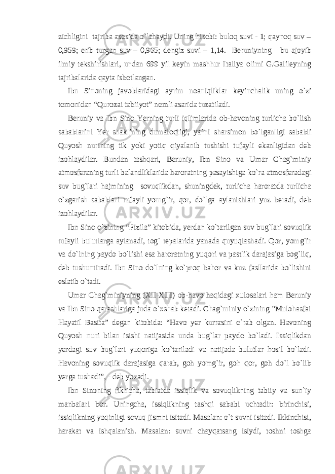 zichligini tajriba asosida o`lchaydi. Uning hisobi: buloq suvi - 1; qaynoq suv – 0,959; erib turgan suv – 0,965; dengiz suvi – 1,14. Beruniyning bu ajoyib ilmiy tekshirishlari, undan 699 yil keyin mashhur Italiya olimi G.Galileyning tajribalarida qayta isbotlangan. Ibn Sinoning javoblaridagi ayrim noaniqliklar keyinchalik uning o`zi tomonidan “Qurozai tabiiyot” nomli asarida tuzatiladi. Beruniy va Ibn Sino Yerning turli iqlimlarida ob-havoning turlicha bo`lish sabablarini Yer shaklining dumaloqligi, ya`ni sharsimon bo`lganligi sababli Quyosh nurining tik yoki yotiq qiyalanib tushishi tufayli ekanligidan deb izohlaydilar. Bundan tashqari, Beruniy, Ibn Sino va Umar Chag`miniy atmosferaning turli balandliklarida haroratning pasayishiga ko`ra atmosferadagi suv bug`lari hajmining sovuqlikdan, shuningdek, turlicha haroratda turlicha o`zgarish sabablari tufayli yomg`ir, qor, do`lga aylanishlari yuz beradi, deb izohlaydilar. Ibn Sino o`zining “Fizila” kitobida, yerdan ko`tarilgan suv bug`lari sovuqlik tufayli bulutlarga aylanadi, tog` tepalarida yanada quyuqlashadi. Qor, yomg`ir va do`lning paydo bo`lishi esa haroratning yuqori va pastlik darajasiga bog`liq, deb tushuntiradi. Ibn Sino do`lning ko`proq bahor va kuz fasllarida bo`lishini eslatib o`tadi. Umar Chag`miniyning (XII-XIII) ob-havo haqidagi xulosalari ham Beruniy va Ibn Sino qarashlariga juda o`xshab ketadi. Chag`miniy o`zining “Mulohasfai Hayatil Basita” degan kitobida: “Havo yer kurrasini o`rab olgan. Havoning Quyosh nuri bilan isishi natijasida unda bug`lar paydo bo`ladi. Issiqlikdan yerdagi suv bug`lari yuqoriga ko`tariladi va natijada bulutlar hosil bo`ladi. Havoning sovuqlik darajasiga qarab, goh yomg`ir, goh qor, goh do`l bo`lib yerga tushadi”, - deb yozadi. Ibn Sinoning fikricha, tabiatda issiqlik va sovuqlikning tabiiy va sun`iy manbalari bor. Uningcha, issiqlikning tashqi sababi uchtadir: birinchisi, issiqlikning yaqinligi sovuq jismni isitadi. Masalan: o`t suvni isitadi. Ikkinchisi, harakat va ishqalanish. Masalan: suvni chayqatsang isiydi, toshni toshga 