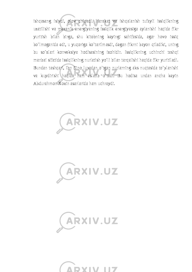 ishqasang isiydi, olov chiqadi. Harakat va ishqalanish tufayli issiqlikning uzatilishi va mexanik energiyaning issiqlik energiyasiga aylanishi haqida fikr yuritish bilan birga, shu kitobning keyingi sahifasida, agar havo issiq bo`lmaganida edi, u yuqoriga ko`tarilmasdi, degan fikrni bayon qiladiki, uning bu so`zlari konveksiya hodisasining izohidir. Issiqlikning uchinchi tashqi manbai sifatida issiqlikning nurlatish yo`li bilan tarqalishi haqida fikr yuritiladi. Bundan tashqari, Ibn Sino lupadan o`tgan nurlarning aks nuqtasida to`planishi va kuydirishi haqida ham eslatib o`tadi. Bu hodisa undan ancha keyin Abdurahmon Xozin asarlarida ham uchraydi. 