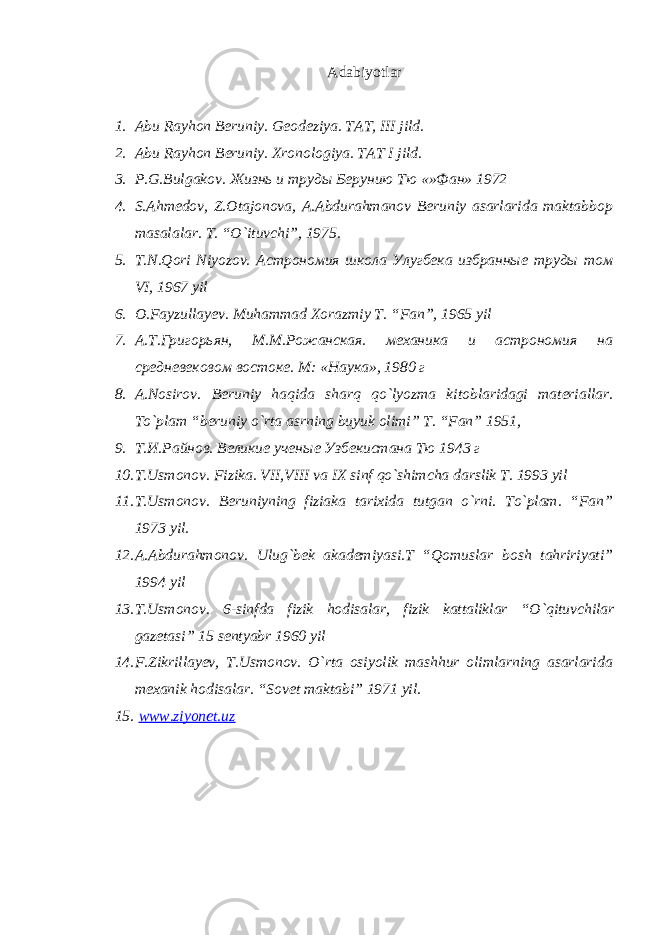 Adabiyotlar 1. Abu Rayhon Beruniy . Geodeziya . TAT, III jild. 2. Abu Rayhon Beruniy. Xronologiya. TAT I jild. 3. P . G . Bulgakov . Жизнь и труды Берунию Тю «»Фан» 1972 4. S.Ahmedov, Z.Otajonova, A.Abdurahmanov Beruniy asarlarida maktabbop masalalar. T. “O`ituvchi”, 1975. 5. T.N.Qori Niyozov. Астрономия школа Улугбека избранные труды том VI , 1967 yil 6. O . Fayzullayev . Muhammad Xorazmiy T . “ Fan ”, 1965 yil 7. А.Т.Григорьян, М.М.Рожанская. механика и астрономия на средневековом востоке. М: «Наука», 1980 г 8. A . Nosirov . Beruniy haqida sharq qo ` lyozma kitoblaridagi materiallar . To`plam “beruniy o`rta asrning buyuk olimi” T. “Fan” 1951, 9. Т.И.Райнов. Великие ученые Узбекистана Тю 1943 г 10. T . Usmonov . Fizika . VII , VIII va IX sinf qo ` shimcha darslik T . 1993 yil 11. T . Usmonov . Beruniyning fiziaka tarixida tutgan o ` rni . To`plam. “Fan” 1973 yil. 12. A . Abdurahmonov . Ulug ` bek akademiyasi . T “ Qomuslar bosh tahririyati ” 1994 yil 13. T . Usmonov . 6- sinfda fizik hodisalar , fizik kattaliklar “ O ` qituvchilar gazetasi ” 15 sentyabr 1960 yil 14. F.Zikrillayev, T.Usmonov. O`rta osiyolik mashhur olimlarning asarlarida mexanik hodisalar. “Sovet maktabi” 1971 yil. 15. www.ziyonet.uz 