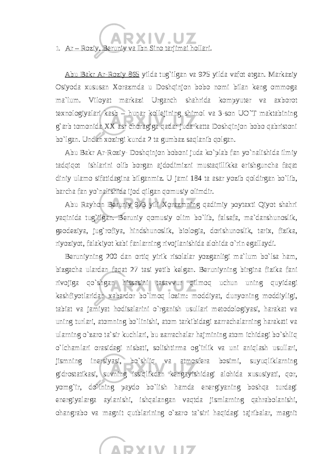 1. Ar – Roziy, Beruniy va Ibn Sino tarjimai hollari . Abu Bakr Ar-Roziy 865 yilda tug`ilgan va 925 yilda vafot etgan. Markaziy Osiyoda xususan Xorazmda u Doshqinjon bobo nomi bilan keng ommoga ma`lum. Viloyat markazi Urganch shahrida kompyuter va axborot texnologiyalari kasb – hunar kollejining shimol va 3-son UO`T maktabining g`arb tomonida XX asr choragiga qadar juda katta Doshqinjon bobo qabristoni bo`lgan. Undan xozirgi kunda 2 ta gumbaz saqlanib qolgan. Abu Bakr Ar-Roziy- Doshqinjon boboni juda ko`plab fan yo`nalishida ilmiy tadqiqot ishlarini olib borgan ajdodimizni mustaqillikka erishguncha faqat diniy ulamo sifatidagina bilganmiz. U jami 184 ta asar yozib qoldirgan bo`lib, barcha fan yo`nalishida ijod qilgan qomusiy olimdir. Abu Rayhon Beruniy 973 yili Xorazmning qadimiy poytaxti Qiyot shahri yaqinida tug`ilgan. Beruniy qomusiy olim bo`lib, falsafa, ma`danshunoslik, geodeziya, jug`rofiya, hindshunoslik, biologia, dorishunoslik, tarix, fizika, riyoziyot, falakiyot kabi fanlarning rivojlanishida alohida o`rin egallaydi. Beruniyning 200 dan ortiq yirik risolalar yozganligi ma`lum bo`lsa ham, bizgacha ulardan faqat 27 tasi yetib kelgan. Beruniyning birgina fizika fani rivojiga qo`shgan hissasini tasavvur qilmoq uchun uning quyidagi kashfiyotlaridan xabardor bo`lmoq lozim: moddiyat, dunyoning moddiyligi, tabiat va jamiyat hodisalarini o`rganish usullari metodologiyasi, harakat va uning turlari, atomning bo`linishi, atom tarkibidagi zarrachalarning harakati va ularning o`zaro ta`sir kuchlari, bu zarrachalar hajmining atom ichidagi bo`shliq o`lchamlari orasidagi nisbati, solishtirma og`irlik va uni aniqlash usullari, jismning inersiyasi, bo`shliq va atmosfera bosimi, suyuqliklarning gidrostatikasi, suvning issiqlikdan kengayishidagi alohida xususiyati, qor, yomg`ir, do`lning paydo bo`lish hamda energiyaning boshqa turdagi energiyalarga aylanishi, ishqalangan vaqtda jismlarning qahrabolanishi, ohangrabo va magnit qutblarining o`zaro ta`siri haqidagi tajribalar, magnit 