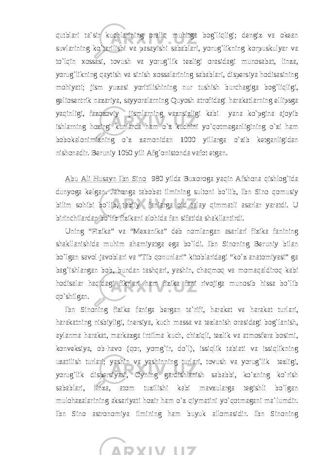 qutblari ta`sir kuchlarining oraliq muhitga bog`liqligi; dengiz va okean suvlarining ko`tarilishi va pasayishi sabablari, yorug`likning korpuskulyar va to`lqin xossasi, tovush va yorug`lik tezligi orasidagi munosabat, linza, yorug`likning qaytish va sinish xossalarining sabablari, dispersiya hodisasining mohiyati; jism yuzasi yoritilishining nur tushish burchagiga bog`liqligi, geliosentrik nazariya, sayyoralarning Quyosh atrofidagi harakatlarning ellipsga yaqinligi, fazozoviy jismlarning vaznsizligi kabi yana ko`pgina ajoyib ishlarning hozirgi kunlarda ham o`z kuchini yo`qotmaganligining o`zi ham bobokalonimizning o`z zamonidan 1000 yillarga o`zib ketganligidan nishonadir. Beruniy 1050 yili Afg`onistonda vafot etgan. Abu Ali Husayn Ibn Sino 980 yilda Buxoroga yaqin Afshona qishlog`ida dunyoga kelgan. Jahonga tabobat ilmining sultoni bo`lib, Ibn Sino qomusiy bilim sohibi bo`lib, tabiiy fanlarga oid talay qimmatli asarlar yaratdi. U birinchilardan bo`lib fizikani alohida fan sifatida shakllantirdi. Uning “Fizika” va “Mexanika” deb nomlangan asarlari fizika fanining shakllanishida muhim ahamiyatga ega bo`ldi. Ibn Sinoning Beruniy bilan bo`lgan savol-javoblari va “Tib qonunlari” kitoblaridagi “ko`z anatomiyasi” ga bag`ishlangan bob, bundan tashqari, yashin, chaqmoq va momaqaldiroq kabi hodisalar haqidagi fikrlari ham fizika fani rivojiga munosib hissa bo`lib qo`shilgan. Ibn Sinoning fizika faniga bergan ta`rifi, harakat va harakat turlari, harakatning nisbiyligi, inersiya, kuch massa va tezlanish orasidagi bog`lanish, aylanma harakat, markazga intilma kuch, chiziqli, tezlik va atmosfera bosimi, konveksiya, ob-havo (qor, yomg`ir, do`l), issiqlik tabiati va issiqlikning uzatilish turlari; yashin va yashinning turlari, tovush va yorug`lik tezligi, yorug`lik dispersiyasi, Oyning gardishlanish sababbi, ko`zning ko`rish sabablari, linza, atom tuzilishi kabi mavzularga tegishli bo`lgan mulohazalarining aksariyati hozir ham o`z qiymatini yo`qotmagani ma`lumdir. Ibn Sino astronomiya ilmining ham buyuk allomasidir. Ibn Sinoning 