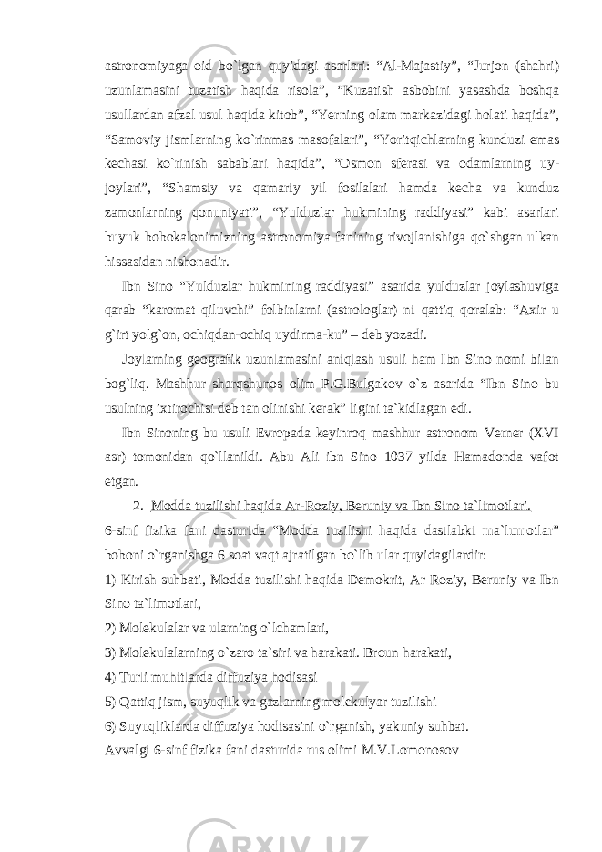 astronomiyaga oid bo`lgan quyidagi asarlari: “Al-Majastiy”, “Jurjon (shahri) uzunlamasini tuzatish haqida risola”, “Kuzatish asbobini yasashda boshqa usullardan afzal usul haqida kitob”, “Yerning olam markazidagi holati haqida”, “Samoviy jismlarning ko`rinmas masofalari”, “Yoritqichlarning kunduzi emas kechasi ko`rinish sabablari haqida”, “Osmon sferasi va odamlarning uy- joylari”, “Shamsiy va qamariy yil fosilalari hamda kecha va kunduz zamonlarning qonuniyati”, “Yulduzlar hukmining raddiyasi” kabi asarlari buyuk bobokalonimizning astronomiya fanining rivojlanishiga qo`shgan ulkan hissasidan nishonadir. Ibn Sino “Yulduzlar hukmining raddiyasi” asarida yulduzlar joylashuviga qarab “karomat qiluvchi” folbinlarni (astrologlar) ni qattiq qoralab: “Axir u g`irt yolg`on, ochiqdan-ochiq uydirma-ku” – deb yozadi. Joylarning geografik uzunlamasini aniqlash usuli ham Ibn Sino nomi bilan bog`liq. Mashhur sharqshunos olim P.G.Bulgakov o`z asarida “Ibn Sino bu usulning ixtirochisi deb tan olinishi kerak” ligini ta`kidlagan edi. Ibn Sinoning bu usuli Evropada keyinroq mashhur astronom Verner (XVI asr) tomonidan qo`llanildi. Abu Ali ibn Sino 1037 yilda Hamadonda vafot etgan. 2. Modda tuzilishi haqida Ar-Roziy, Beruniy va Ibn Sino ta`limotlari. 6-sinf fizika fani dasturida “Modda tuzilishi haqida dastlabki ma`lumotlar” boboni o`rganishga 6 soat vaqt ajratilgan bo`lib ular quyidagilardir: 1) Kirish suhbati, Modda tuzilishi haqida Demokrit, Ar-Roziy, Beruniy va Ibn Sino ta`limotlari, 2) Molekulalar va ularning o`lchamlari, 3) Molekulalarning o`zaro ta`siri va harakati. Broun harakati, 4) Turli muhitlarda diffuziya hodisasi 5) Qattiq jism, suyuqlik va gazlarning molekulyar tuzilishi 6) Suyuqliklarda diffuziya hodisasini o`rganish, yakuniy suhbat. Avvalgi 6-sinf fizika fani dasturida rus olimi M.V.Lomonosov 