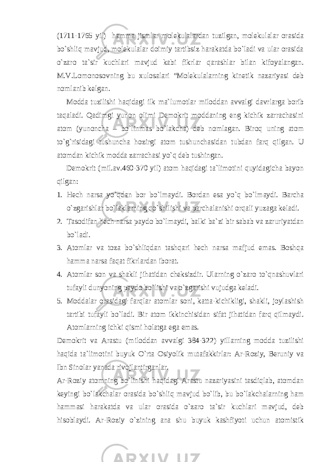 (1711-1765 yil) hamma jismlar molekulalardan tuzilgan, molekulalar orasida bo`shliq mavjud, molekulalar doimiy tartibsiz harakatda bo`ladi va ular orasida o`zaro ta`sir kuchlari mavjud kabi fikrlar qarashlar bilan kifoyalangan. M.V.Lomonosovning bu xulosalari “Molekulalarning kinetik nazariyasi deb nomlanib kelgan. Modda tuzilishi haqidagi ilk ma`lumotlar miloddan avvalgi davrlarga borib taqaladi. Qadimgi yunon olimi Demokrit moddaning eng kichik zarrachasini atom (yunoncha – bo`linmas bo`lakcha) deb nomlagan. Biroq uning atom to`g`risidagi tushuncha hozirgi atom tushunchasidan tubdan farq qilgan. U atomdan kichik modda zarrachasi yo`q deb tushingan. Demokrit (mil.av.460-370 yil) atom haqidagi ta`limotini quyidagicha bayon qilgan: 1. Hech narsa yo`qdan bor bo`lmaydi. Bordan esa yo`q bo`lmaydi. Barcha o`zgarishlar bo`laklarning qo`shilishi va parchalanishi orqali yuzaga keladi. 2. Tasodifan hech narsa paydo bo`lmaydi, balki ba`zi bir sabab va zaruriyatdan bo`ladi. 3. Atomlar va toza bo`shliqdan tashqari hech narsa mafjud emas. Boshqa hamma narsa faqat fikrlardan iborat. 4. Atomlar son va shakli jihatidan cheksizdir. Ularning o`zaro to`qnashuvlari tufayli dunyoning paydo bo`lishi va o`zgarishi vujudga keladi. 5. Moddalar orasidagi farqlar atomlar soni, katta-kichikligi, shakli, joylashish tartibi tufayli bo`ladi. Bir atom ikkinchisidan sifat jihatidan farq qilmaydi. Atomlarning ichki qismi holatga ega emas. Demokrit va Arastu (miloddan avvalgi 384-322) yillarning modda tuzilishi haqida ta`limotini buyuk O`rta Osiyolik mutafakkirlar: Ar-Roziy, Beruniy va Ibn Sinolar yanada rivojlantirganlar. Ar-Roziy atomning bo`linishi haqidagi Arastu nazariyasini tasdiqlab, atomdan keyingi bo`lakchalar orasida bo`shliq mavjud bo`lib, bu bo`lakchalarning ham hammasi harakatda va ular orasida o`zaro ta`sir kuchlari mavjud, deb hisoblaydi. Ar-Roziy o`zining ana shu buyuk kashfiyoti uchun atomistik 