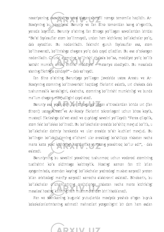 nazariyaning asoschisi va otasi degan sharafli nomga tamomila haqlidir. Ar- Roziyning bu nazariyasi Beruniy va Ibn Sino tomonidan keng o`rganilib, yanada boyitildi. Beruniy o`zining Ibn Sinoga yo`llagan savollaridan birida: “Ba`zi faylasuflar atom bo`linmaydi, undan ham kichikroq bo`lakchalar yo`q, deb aytadilar. Bu nodonlikdir. Ikkinchi guruh faylasuflar esa, atom bo`linaveradi, bo`linishga chegara yo`q deb qayd qiladilar. Bu esa o`taketgan nodonlikdir. Chunki atomning bo`linishi cheksiz bo`lsa, moddiyat yo`q bo`lib ketishi mumkin emas, chunki moddiyat – materiya abadiydir. Bu masalada sizning fikringiz qanday?” – deb so`raydi. Ibn Sino o`zining Beruniyga yo`llagan javobida ustoz Arastu va Ar- Roziyning atomning bo`linaverishi haqidagi fikrlarini eslatib, uni cheksiz deb tushunmaslik kerakligini, aksincha, atomning bo`linishi mumkinligi va bunda ma`lum chegara mavjudligini qayd etadi. Beruniy esa yosh olim Ibn Sinoga yo`llagan e`tirozlaridan birida uni (Ibn Sinoni) ustoz Arastu va Ar-Roziy fikrlarini takrorlagani uchun biroz koyib, mustaqil fikrlashga da`vat etadi va quyidagi savolni yo`llaydi: “Faraz qilaylik, atom ikki bo`lakka bo`linadi. Bu bo`lakchalar orasida bo`shliq mavjud bo`lib, u bo`lakchalar doimiy harakatda va ular orasida ta`sir kuchlari mavjud. Bu bo`lingan bo`lakchalarning o`lchami ular orasidagi bo`shliqqa nisbatan necha marta katta yoki kichikligi haqida fikr yuritsang yaxshiroq bo`lur edi”, - deb eslatadi. Beruniyning bu savolini yaxshiroq tushunmoq uchun vodorod atomining tuzilishini ko`z oldimizga keltiraylik. Hozirgi zamon fan tili bilan aytganimizda, atomdan keyingi bo`lakchalar yadrodagi musbat zaryadli proton bilan orbitadagi manfiy zaryadli zarracha elektronni eslatadi. Binobarin, bu bo`lakchalar o`lchamlarining oraliqlariga nisbatan necha marta kichikligi masalasi hozirgi kunning ham muammolaridan biri hisoblanadi. Fan va texnikaning bugunki yutuqlarida moziyda yashab o`tgan buyuk bobokalonlarimizning zahmatli mehnatlari yotganligini bir dam ham esdan 