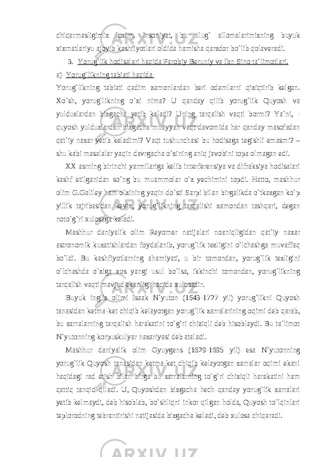 chiqarmasligimiz lozim. Insoniyat, bu ulug` allomalarimizning buyuk xizmatlariyu ajoyib kashfiyotlari oldida hamisha qarzdor bo`lib qolaveradi. 3. Yorug`lik hodisalari haqida Farobiy Beruniy va Ibn Sino ta`limotlari. a) Yorug`likning tabiati haqida Yorug`likning tabiati qadim zamonlardan beri odamlarni qiziqtirib kelgan. Xo`sh, yorug`likning o`zi nima? U qanday qilib yorug`lik Quyosh va yulduzlardan bizgacha yetib keladi? Uning tarqalish vaqti bormi? Ya`ni, - quyosh yulduzlardan bizgacha muayyan vaqt davomida har qanday masofadan qat`iy nazar yetib keladimi? Vaqt tushunchasi bu hodisaga tegishli emasmi? – shu kabi masalalar yaqin davrgacha o`zining aniq javobini topa olmagan edi. XX asrning birinchi yarmilariga kelib interferensiya va difraksiya hodisalari kashf etilganidan so`ng bu muammolar o`z yechimini topdi. Hatto, mashhur olim G.Galiley ham o`zining yaqin do`sti Sarpi bilan birgalikda o`tkazgan ko`p yillik tajribasidan keyin, yorug`likning tarqalishi zamondan tashqari, degan noto`g`ri xulosaga keladi. Mashhur daniyalik olim Reyomer natijalari noaniqligidan qat`iy nazar astronomik kuzatishlardan foydalanib, yorug`lik tezligini o`lchashga muvaffaq bo`ldi. Bu kashfiyotlarning ahamiyati, u bir tomondan, yorug`lik tezligini o`lchashda o`ziga xos yangi usul bo`lsa, ikkinchi tomondan, yorug`likning tarqalish vaqti mavjud ekanligi haqida xulosadir. Buyuk ingliz olimi Isaak N`yuton (1643-1727 yil) yorug`likni Quyosh tanasidan ketma-ket chiqib kelayotgan yorug`lik zarralarining oqimi deb qarab, bu zarralarning tarqalish harakatini to`g`ri chiziqli deb hisoblaydi. Bu ta`limot N`yutonning korpuskulyar nazariyasi deb ataladi. Mashhur daniyalik olim Gyuygens (1629-1695 yil) esa N`yutonning yorug`lik Quyosh tanasidan ketma-ket chiqib kelayotgan zarralar oqimi ekani haqidagi rad etish bilan birga bu zarralarning to`g`ri chiziqli harakatini ham qattiq tanqid qiladi. U, Quyoshdan bizgacha hech qanday yorug`lik zarralari yetib kelmaydi, deb hisoblab, bo`shliqni inkor qilgan holda, Quyosh to`lqinlari teplorodning tebrantirishi natijasida bizgacha keladi, deb xulosa chiqaradi. 