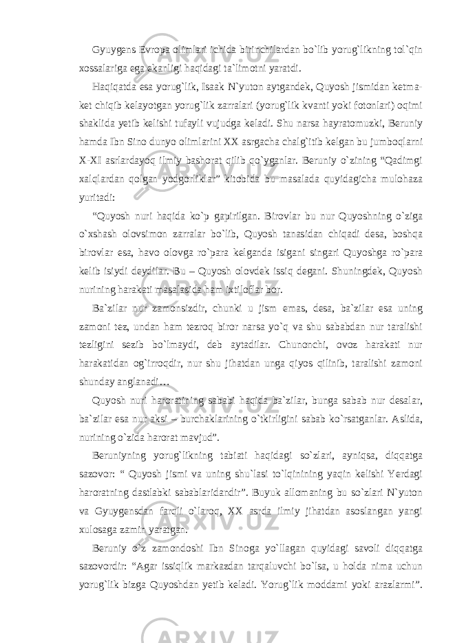 Gyuygens Evropa olimlari ichida birinchilardan bo`lib yorug`likning tol`qin xossalariga ega ekanligi haqidagi ta`limotni yaratdi. Haqiqatda esa yorug`lik, Isaak N`yuton aytgandek, Quyosh jismidan ketma- ket chiqib kelayotgan yorug`lik zarralari (yorug`lik kvanti yoki fotonlari) oqimi shaklida yetib kelishi tufayli vujudga keladi. Shu narsa hayratomuzki, Beruniy hamda Ibn Sino dunyo olimlarini XX asrgacha chalg`itib kelgan bu jumboqlarni X-XI asrlardayoq ilmiy bashorat qilib qo`yganlar. Beruniy o`zining “Qadimgi xalqlardan qolgan yodgorliklar” kitobida bu masalada quyidagicha mulohaza yuritadi: “Quyosh nuri haqida ko`p gapirilgan. Birovlar bu nur Quyoshning o`ziga o`xshash olovsimon zarralar bo`lib, Quyosh tanasidan chiqadi desa, boshqa birovlar esa, havo olovga ro`para kelganda isigani singari Quyoshga ro`para kelib isiydi deydilar. Bu – Quyosh olovdek issiq degani. Shuningdek, Quyosh nurining harakati masalasida ham ixtiloflar bor. Ba`zilar nur zamonsizdir, chunki u jism emas, desa, ba`zilar esa uning zamoni tez, undan ham tezroq biror narsa yo`q va shu sababdan nur taralishi tezligini sezib bo`lmaydi, deb aytadilar. Chunonchi, ovoz harakati nur harakatidan og`irroqdir, nur shu jihatdan unga qiyos qilinib, taralishi zamoni shunday anglanadi… Quyosh nuri haroratining sababi haqida ba`zilar, bunga sabab nur desalar, ba`zilar esa nur aksi – burchaklarining o`tkirligini sabab ko`rsatganlar. Aslida, nurining o`zida harorat mavjud”. Beruniyning yorug`likning tabiati haqidagi so`zlari, ayniqsa, diqqatga sazovor: “ Quyosh jismi va uning shu`lasi to`lqinining yaqin kelishi Yerdagi haroratning dastlabki sabablaridandir”. Buyuk allomaning bu so`zlari N`yuton va Gyuygensdan farqli o`laroq, XX asrda ilmiy jihatdan asoslangan yangi xulosaga zamin yaratgan. Beruniy o`z zamondoshi Ibn Sinoga yo`llagan quyidagi savoli diqqatga sazovordir: “Agar issiqlik markazdan tarqaluvchi bo`lsa, u holda nima uchun yorug`lik bizga Quyoshdan yetib keladi. Yorug`lik moddami yoki arazlarmi”. 