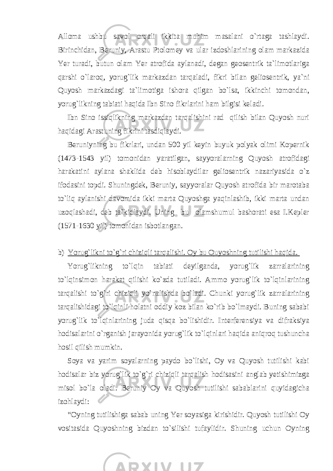 Alloma ushbu savol orqali ikkita muhim masalani o`rtaga tashlaydi. Birinchidan, Beruniy, Arastu Ptolomey va ular izdoshlarining olam markazida Yer turadi, butun olam Yer atrofida aylanadi, degan geosentrik ta`limotlariga qarshi o`laroq, yorug`lik markazdan tarqaladi, fikri bilan geliosentrik, ya`ni Quyosh markazdagi ta`limotiga ishora qilgan bo`lsa, ikkinchi tomondan, yorug`likning tabiati haqida Ibn Sino fikrlarini ham bilgisi keladi. Ibn Sino issiqlikning markazdan tarqalishini rad qilish bilan Quyosh nuri haqidagi Arastuning fikrini tasdiqlaydi. Beruniyning bu fikrlari, undan 500 yil keyin buyuk polyak olimi Kopernik (1473-1543 yil) tomonidan yaratilgan, sayyoralarning Quyosh atrofidagi harakatini aylana shaklida deb hisoblaydilar geliosentrik nazariyasida o`z ifodasini topdi. Shuningdek, Beruniy, sayyoralar Quyosh atrofida bir marotaba to`liq aylanishi davomida ikki marta Quyoshga yaqinlashib, ikki marta undan uzoqlashadi, deb ta`kidlaydi. Uning bu olamshumul bashorati esa I.Kepler (1571-1630 yil) tomonidan isbotlangan. b) Yorug`likni to`g`ri chiziqli tarqalishi. Oy bu Quyoshning tutilishi haqida. Yorug`likning to`lqin tabiati deyilganda, yorug`lik zarralarining to`lqinsimon harakat qilishi ko`zda tutiladi. Ammo yorug`lik to`lqinlarining tarqalishi to`g`ri chiziqli yo`nalishda bo`ladi. Chunki yorug`lik zarralarining tarqalishidagi to`lqinli holatni oddiy koz bilan ko`rib bo`lmaydi. Buning sababi yorug`lik to`lqinlarining juda qisqa bo`lishidir. Interferensiya va difraksiya hodisalarini o`rganish jarayonida yorug`lik to`lqinlari haqida aniqroq tushuncha hosil qilish mumkin. Soya va yarim soyalarning paydo bo`lishi, Oy va Quyosh tutilishi kabi hodisalar biz yorug`lik to`g`ri chiziqli tarqalish hodisasini anglab yetishimizga misol bo`la oladi. Beruniy Oy va Quyosh tutilishi sabablarini quyidagicha izohlaydi: “Oyning tutilishiga sabab uning Yer soyasiga kirishidir. Quyosh tutilishi Oy vositasida Quyoshning bizdan to`silishi tufaylidir. Shuning uchun Oyning 