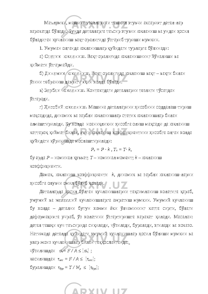  Маълумки, машина узелларини ташкил этувчи аксарият детал-лар харакатда бўлади. Бунда деталларга таъсир этувчи юкланиш ва ундан ҳосил бўладиган кучланиш вақт оралигида ўзгариб туриши мумкин. 1 . Умуман олганда юкланишлар қуйидаги турларга бўлинади: а) Статик юкланиш . Вақт оралиғида юкланишнинг йўналиши ва қиймати ўзгармайди. б) Динамик юкланиш. Вақт оралигида юкланиш вақт – вақти билан ўзини тебраниш даврига яқин холда бўлади. в) Зарбли юкланиш. Контактдаги деталларни тезлиги тўсатдан ўзгаради. г) Ҳисобий юкланиш. Машина деталларини ҳисобини соддалаш-тириш мақсадида, динамик ва зарбли юкланишлар статик юкланишлар билан алмаштирилади. Бу холда ноаниқликни ҳисобга олиш мақсади-да юкланиш каттароқ қиймат билан, яъни юкланиш коэффициентини ҳисобга олган холда қуйидаги кўринишда мослаштирилади: P x = P · k , T x = T· k, бу ерда P – номинал қувват; T – номинал момент; k – юкланиш коэффициенти. Демак, юкланиш коэффициенти k , динамик ва зарбли юкланиш-ларни ҳисобга олувчи омил бўлиб қолади. Деталларда ҳосил бўлган кучланишларни тақсимланиш холатига қараб, умумий ва махаллий кучланишларга ажратиш мумкин. Умумий кучланиш бу холда – детални бутун хажми ёки ўлчамининг катта сирти, бўлаги деформацияга учраб, ўз холатини ўзгартиришга харакат қилади. Масалан: детал ташқи куч таъсирида сиқилади, чўзилади, буралади, эгилади ва хоказо. Натижада деталда қуйидаги умумий кучланишлар ҳосил бўлиши мумкин ва улар жоиз кучланишлар билан таққосланганда: чўзилишдан σ ч = F / A ≤ [ σ ч ] ; кесилишдан τ кес = F / A ≤ [ τ кес ]; буралишдан τ бур = T / W p ≤ [ τ бур ]; 