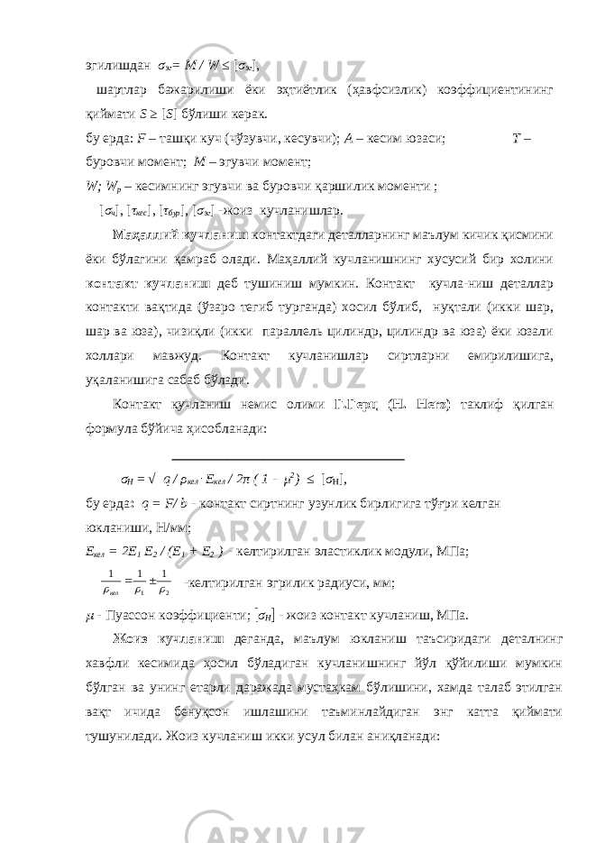 эгилишдан σ эг = M / W ≤ [ σ эг ], шартлар бажарилиши ёки эҳтиётлик (ҳавфсизлик) коэффициентининг қиймати S ≥ [ S ] бўлиши керак. бу ерда: F – ташқи куч (чўзувчи, кесувчи); А – кесим юзаси; Т – буровчи момент; М – эгувчи момент; W; W р – кесимнинг эгувчи ва буровчи қаршилик моменти ; [ σ ч ], [ τ кес ], [ τ бур ], [ σ эг ] -жоиз кучланишлар. Маҳаллий кучланиш контактдаги деталларнинг маълум кичик қисмини ёки бўлагини қамраб олади. Маҳаллий кучланишнинг хусусий бир холини контакт кучланиш деб тушиниш мумкин. Контакт кучла-ниш деталлар контакти вақтида (ўзаро тегиб турганда) хосил бўлиб, нуқтали (икки шар, шар ва юза), чизиқли (икки параллель цилиндр, цилиндр ва юза) ёки юзали холлари мавжуд. Контакт кучланишлар сиртларни емирилишига, уқаланишига сабаб бўлади. Контакт кучланиш немис олими Г.Герц (H. Herz) таклиф қилган формула бўйича ҳисобланади: σ H = √ q / ρ кел ּ E кел / 2 π ( 1 - μ 2 ) ≤ [ σ H ] , бу ерда : q = F/ b - контакт сиртнинг узунлик бирлигига тўғри келган юкланиши, H/мм; E кел = 2E 1 E 2 / (E 1 + E 2 ) - келтирилган эластиклик модули, МПа;2 1 1 1 1      кел -келтирилган эгрилик радиуси, мм ;  - Пуассон коэффициенти;  σ H  - жоиз контакт кучланиш, МПа. Жоиз кучланиш деганда, маълум юкланиш таъсиридаги деталнинг хавфли кесимида ҳосил бўладиган кучланишнинг йўл қўйилиши мумкин бўлган ва унинг етарли даражада мустаҳкам бўлишини, хамда талаб этилган вақт ичида бенуқсон ишлашини таъминлайдиган энг катта қиймати тушунилади. Жоиз кучланиш икки усул билан аниқланади: 