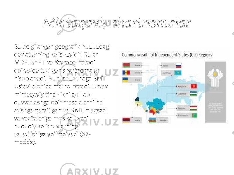 Mintaqaviy shartnomalar Bu belgilangan geografik hududdagi davlatlarning kelishuvidir. Bular MDH, ShHT va Yevropa Ittifoqi doirasida tuzilgan shartnomalar hisoblanadi. Bu tushunchaga BMT Ustavi alohida ma’no beradi. Ustav mintaqaviy tinchlikni qo’llab- quvvatlashga doir masalalarni hal etishga qaratilgan va BMT maqsad va vazifalariga mos keluvchi hududiy kelishuvlarning yaratilishiga yo’l qo’yadi (52- modda). 